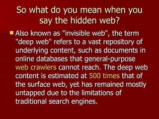 So what do you mean when you say the hidden web? Also known as "invisible web", the term "deep web" refers to a vast repository of underlying content, such as documents in online databases that general-purpose  web crawlers  cannot reach. The deep web content is estimated at  500 times  that of the surface web, yet has remained mostly untapped due to the limitations of traditional search engines.  