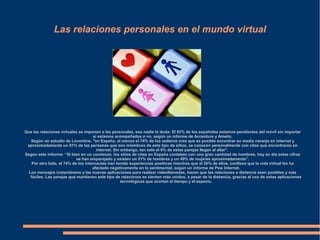 Las relaciones personales en el mundo virtual
Que las relaciones virtuales se imponen a las personales, eso nadie lo duda: El 82% de los españoles estamos pendientes del móvil sin importar
si estamos acompañados o no, según un informe de Accenture y Ametic.
Según un estudio de Loventine, "en España, al menos el 74% de los solteros cree que es posible encontrar su media naranja en internet y
aproximadamente un 81% de las personas que son miembros de este tipo de sitios, se conocen personalmente con citas que encontraron en
internet. Sin embargo, tan solo el 9% de estas parejas llegan al altar".
Según este informe: “Si bien en un comienzo, los sitios de citas en España contaban con una gran cantidad de hombres, hoy en día estas cifras
se han emparejado y existen un 51% de hombres y un 49% de mujeres aproximadamente”.
Por otro lado, el 74% de los internautas han tenido experiencias positivas mientras que el 20% de ellos, confiesa que la vida virtual les ha
afectado negativamente en lo sentimental, según un informe de Pew Internet.
Los mensajes instantáneos y las nuevas aplicaciones para realizar videollamadas, hacen que las relaciones a distancia sean posibles y más
fáciles. Las parejas que mantienen este tipo de relaciones se sienten más unidos, a pesar de la distancia, gracias al uso de estas aplicaciones
tecnológicas que acortan el tiempo y el espacio.
 