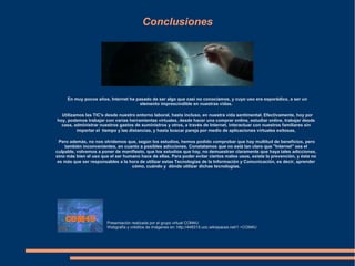 Conclusiones
En muy pocos años, Internet ha pasado de ser algo que casi no conocíamos, y cuyo uso era esporádico, a ser un
elemento imprescindible en nuestras vidas.
Utilizamos las TIC's desde nuestro entorno laboral, hasta incluso, en nuestra vida sentimental. Efectivamente, hoy por
hoy, podemos trabajar con varias herramientas virtuales, desde hacer una comprar online, estudiar online, trabajar desde
casa, administrar nuestros gastos de suministros y otros, a través de Internet, interactuar con nuestros familiares sin
importar el tiempo y las distancias, y hasta buscar pareja por medio de aplicaciones virtuales exitosas,
Pero además, no nos olvidemos que, según los estudios, hemos podido comprobar que hay multitud de beneficios, pero
también inconvenientes, en cuanto a posibles adicciones. Constatamos que no está tan claro que "Internet" sea el
culpable, volvemos a poner de manifiesto, que los estudios que hay, no demuestran claramente que haya tales adicciones,
sino más bien el uso que el ser humano hace de ellas. Para poder evitar ciertos malos usos, existe la prevención, y ésta no
es más que ser responsables a la hora de utilizar estas Tecnologías de la Información y Comunicación, es decir, aprender
cómo, cuándo y dónde utilizar dichas tecnologías.
Presentación realizada por el grupo virtual COM4U
Webgrafía y créditos de imágenes en: http://448315.uoc.wikispaces.net/1.+COM4U
 