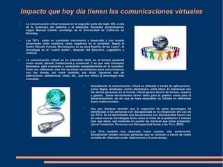 Impacto que hoy día tienen las comunicaciones virtuales
● La comunicación virtual empezó en la segunda parte del siglo XIX, a raíz
de la invención del teléfono y la telegrafía. Sociedad postindustrial,
según Manuel Castell, sociólogo de la Universidad de California en
Berkeley.
● Las TIC's están en constante crecimiento y desarrollo y han creado
situaciones tanto positivas como negativas en la sociedad. Según el
ilustre filósofo francés, Montesquieu en su obra Espíritu de las Leyes”, la
tecnología es el “cuarto poder”, después del Ejecutivo, Legislativo y
Judicial.
● La comunicación virtual se ha extendido tanto en el terreno personal
como social, laboral, institucional y comercial. Y es que este novedoso
fenómeno, está creciendo y cambiando imparablemente en la sociedad.
Cada vez utilizamos más los servicios tecnológicos para comunicarnos
con los demás, así como también, por ende, hacemos uso de
aplicaciones, plataformas, chats, etc., que nos ofrece la tecnología más
avanzada.
● Actualmente la comunicación virtual es utilizada a través de aplicaciones
como Skype, whatsapp, correo electrónico, entre otros. El interactuar con
las demás personas en el mundo virtual genera ahorro de tiempo, espacio
y gastos. Estas herramientas sirven tanto para la gestión como para el
almacenamiento, de ahí que se haya expandido su utilidad en diferentes
áreas institucionales.
● Hay que destacar también que la expansión de estas tecnologías ha
beneficiado a las personas con discapacidad en la integración del uso de
las TIC's. Se ha demostrado que las personas con discapacidad hacen uso
de estas nuevas tecnologías tanto como el resto de la población o incluso
más que éstas, aún teniendo en cuenta las barreras que éstas presentan.
(Auna Fundación, Personas con Discapacidad frente a las Tic's, 2003)
● Las Tic's también han abarcado hasta nuestra vida sentimental.
Actualmente existen muchas personas que se conocen a través de redes
sociales de citas para poder relacionarse y buscar pareja.
 