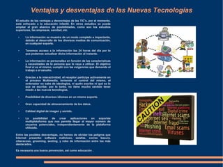 Ventajas y desventajas de las Nuevas Tecnologías
El estudio de las ventajas y desventajas de las TIC's, por el momento,
está enfocado a la educación infantil. En otros estudios se puede
ampliar el gran abanico de posibilidades, como son los estudios
superiores, las empresas, sanidad, etc.
● La información se muestra de un modo completo e impactante,
debido al desarrollo de los diversos medios de comunicación,
en cualquier soporte.
● Tenemos acceso a la información las 24 horas del día por lo
que podemos actualizar dicha información al instante.
● La información se personaliza en función de las características
y necesidades de la persona que lo vaya a utilizar. El objetivo
final sí es el mismo, cumplir con las exigencias que demanda el
trabajo o el estudio.
● Gracias a la interactividad, el receptor participa activamente en
el proceso Multimedia, teniendo el control del mismo, el
ordenador no sabe de ideologías, ni quién escribe ni qué es lo
que se escribe; por lo tanto, no tiene mucho sentido tener
miedo a las nuevas tecnologías.
● Posibilidad de diversos idiomas en un mismo soporte.
● Gran capacidad de almacenamiento de los datos.
● Calidad digital de imagen y sonido.
● La posibilidad de crear aplicaciones en soportes
multiplataforma que nos permite llegar al mayor número de
usuarios potenciales, independientemente de la plataforma
utilizada.
Entre las posibles desventajas, no hemos de olvidar los peligros que
Internet presenta: software malicioso, estafas, correo basura,
ciberacoso, grooming, sexting, y robo de información entre los más
destacados.
Es necesaria una buena prevención, así como educación .
 