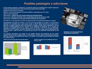 Posibles patologías o adicciones
"
En este estudio realizado a estudiantes, se pretende observar la predisposición a adquirir algún tipo
de adicción dependiendo del número de horas que pasan frente a las redes.
Definición de los grupos de estudio:
GRUPO 1: Alumnos de Ingeniería 18-25 años GRUPO 2: Estudiantes de 15-17 años
Observaciones realizadas:
Observación 1 TIEMPO QUE NO PUEDES PASAR SIN REVISAR REDES
Observación 2 REVISAS INTERNET POR LAS MAÑANAS ANTES DE SALIR A CLASE
Observación 3 REVISAS O ACTUALIZAS ESTADO DESPUÉS DE ACOSTARTE
El estudio no es concluyente en cuanto a la resolución de la duda planteada desde el principio.
Enfermedades derivadas de Internet o del uso del móvil pueblan los medios de comunicación
alertando a la sociedad pero, ¿qué hay de cierto en ellas? Cabría pensar que, al igual que la
adicción a cualquier sustancia como la alimentación, el juego y demás, no son culpables, ya que es
parte de la responsabilidad del ser humano de su utilización. Si hablamos de un exceso, por
supuesto que podemos decir que en algunos casos, la adicción viene de la mano de depresión,
aislamiento, etc. El problema no está en el efecto si no en la causa, ¿qué causa la utilización de las
Tics en exceso?, ¿qué le ocurre a la persona para recurrir a la utilización desmesurada de los
medios?
Los estudios demuestran que detrás de una posible adicción hay problemas de otra índole,
malestar del ser humano consigo mismo, con los demás, o ambos. Quizá con perspectiva podemos
decir que cuando uno controla lo que hace, no es adicto, se es adicto cuando se pierde el control,
se va de las manos.
TIEMPO QUE NO PUEDES PASAR SIN REVISAR REDES REVISAS INTERNET POR LAS MAÑANAS ANTES DE
SALIR A CLASE
REVISAS O ACTUALIZAS ESTADO
DESPUÉS DE ACOSTARTE
 