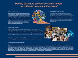 Dónde, para qué, quiénes y cuánto tiempo
se utiliza la comunicación virtual
● ¿Dónde se utiliza Internet?
Antes de la aparición de teléfonos inteligentes
o Smart phones y tablets, se podía decir que el
uso de Internet estaba restringido a hogares y
entidades públicas y gubernamentales, siempre
y cuando se dispusiera de conexión a Internet.
Hoy en día, se podría decir que son escasos los
lugares donde no hay conexión o cobertura para
disponer de Internet, excepto en recónditos
lugares donde la pobreza o adversa situación
geográfica impiden ese acceso.
● ¿Para qué se utiliza Internet?
Los principales usos de Internet son enviar y
leer emails, noticias, redes sociales, búsqueda
de información médica o sobre salud, investigación
para escolares y universitarios, así como otros
tipos de aprendizaje, incluido el estudio online,
entretenimiento a través de música, vídeos y cine,
y todo tipo de compras, así como información
bancaria, etc.
● ¿Cuánto tiempo se utiliza Internet?
Según estudios publicados sobre el consumo de servicios online, por comScore (empresa líder en la medición de Internet) realizado con
datos de más de 44 países, entre ellos España, con más de 250.000 encuestados, parece que el usuario medio, pasa 26,7 horas mensuales
conectado a Internet. Del total de horas se emplean unas 6,9 horas navegando en medios sociales como blogs, redes sociales, etc. Según
ese mismo informe, se aprecia que se registraron en España, durante el pasado mes de Enero de 2014, un total de 22,7 millones de
espectadores que accedieron a mas de 5,3 millones de vídeos. Aún así, estas cifras parecen pequeñas cuando vemos en nuestro entorno
que familiares y amigos pasan gran parte del día conectados a redes sociales, whatsapps, etc.
● ¿Quién utiliza Internet?
Entre los principales usuarios de Internet tenemos desde niños que
comienzan a familiarizarse con su uso vía tablets, estudiantes que emplean
ordenador e Internet para sus estudios, empresas y empleados para gestión
de datos, así como los usuarios domésticos que lo usan para comunicarse
con familia y amigos, o para ratos de ocio, con juegos, vídeos, música, etc.
Podría decirse que el rango de edad de usuarios de Internet, abarca desde
las más tempranas edades hasta usuarios próximos al centenar de años.
 