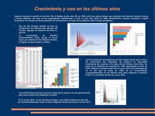 Crecimiento y uso en los últimos años
● Internet comenzó a existir en los años 70s. A finales de los años 90, en 1998, sólo tres países hacían uso extensivo de Internet: Islandia, Suecia
y Nueva Zelanda, uso que se fue expandiendo rápidamente, y solo un año más tarde en 1999, Norteamérica, Europa, Australia y Japón
alcanzaron los niveles de Nueva Zelanda. El crecimiento a lo largo de los últimos años ha sido estrepitoso.
● Hoy en día, Europa registra la tasa de
penetración de Internet más elevada del
mundo, seguida de América del Norte y
del Sur.
● Las innovaciones tecnológicas en este campo hacen que el ritmo
de crecimiento sea imparable. Se observa un apreciable
incremento de usuarios a lo largo de los últimos diez años. Se
parte de 16 millones de usuarios en 1995, alcanzando la cifra de
2.937 millones a primeros del año en curso 2014. El porcentaje del
0,4 % del que se parte en 1995, se ha incrementado
considerablemente en los últimos diez años, llegando a alcanzar
el 40,7 % a primeros del año en curso 2014.
● Las predicciones para los próximos años hacen esperar un uso generalizado
para casi el total de la población mundial.
Ya en el año 2010, el uso del idioma Inglés, unos 536,6 millones en ese año,
era considerablemente mayor al resto, llegando al 62% del total en el año 2013.
La Comunidad de Estados
Independientes (CEI), ocupa el tercer
lugar, por delante de los Estados Árabes,
la región de Asia-Pacífico y África.
 
