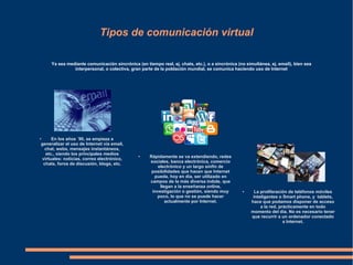 Tipos de comunicación virtual
Ya sea mediante comunicación sincrónica (en tiempo real, ej. chats, etc.), o a sincrónica (no simultánea, ej. email), bien sea
interpersonal, o colectiva, gran parte de la población mundial, se comunica haciendo uso de Internet
● En los años ´90, se empieza a
generalizar el uso de Internet vía email,
chat, webs, mensajes instantáneos,
etc., siendo los principales medios
virtuales: noticias, correo electrónico,
chats, foros de discusión, blogs, etc.
● La proliferación de teléfonos móviles
inteligentes o Smart phone, y tablets,
hace que podamos disponer de acceso
a la red, prácticamente en todo
momento del día. No es necesario tener
que recurrir a un ordenador conectado
a Internet.
● Rápidamente se va extendiendo, redes
sociales, banca electrónica, comercio
electrónico y un largo sinfín de
posibilidades que hacen que Internet
pueda, hoy en día, ser utilizado en
campos de la más diversa índole, que
llegan a la enseñanza online,
investigación o gestión, siendo muy
poco, lo que no se puede hacer
actualmente por Internet.
 