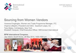 Sourcing from Women Vendors
Vanessa Erogbogbo, Women and Trade Programme Manager, ITC
Virginia Littlejohn, President and CEO, Quantum Leaps, Inc
Tess Mateo, CxCatalysts, New York
Elizabeth Vazquez, Chief Executive Officer, WEConnect International
BPW International Congress,
Jeju Island, South Korea, 26 May 2014, 1400-1600 pm
 