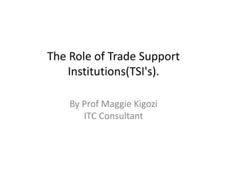 The Role of Trade Support
Institutions(TSI's).
By Prof Maggie Kigozi
ITC Consultant
 