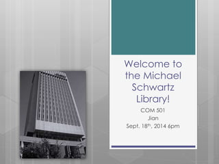 Welcome to 
the Michael 
Schwartz 
Library! 
COM 501 
Jian 
Sept. 18th, 2014 6pm 
 