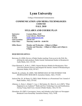 Lynn University
College of International Communication
COMMUNICATION AND MEDIA TECHN0LOGIES
COM 510
FALL 2010
SYLLABUS AND COURSE PLAN
Instructor: Carmeta Blake, Ed.D
Office: Lynn Library, Third Floor
E-mail: mailto:cblake@lynn.edu
Class Location: ASSAF 215
Class Time: Thursday: 6:00 PM – 10:00 PM
Office Hours: Monday and Wednesday - 2.00pm to 4:00pm
Tuesday and Thursday – 1:00pm to 3:00pm, and 4:45pm to
5:45pm
REQUIRED READINGS:
Berryman, B. (2004). Review of Radio Studies teaching: From on-air to the Web: Re-
defining the radio producer. Radio Journal: International Studies in Broadcast &
Audio Media, 2(2), 118-120.
Chan-Olmstead, S., & Ha, L. (2003). Internet Business Models for Broadcasters: How
Television Stations Perceive and Integrate the Internet. Journal of Broadcasting &
Electronic Media, 47(4), 597-617.
Machill, M., & Beiler, M. (2009). THE IMPORTANCE OF THE INTERNET FOR
JOURNALISTIC RESEARCH. Journalism Studies, 10(2), 178-203.
Jackson Pitts, M., & Harms, R. (2003). Radio Websites as a Promotional Tool. Journal of
Radio Studies, 10(2), 270-282.
Albarran, A., Horst, J., Khalaf, T., Lay, J., McCracken, M., Mott, B., et al. (2007). "What
Happened to our Audience?" Radio and New Technology Uses and Gratifications
Among Young Adult Users. Journal of Radio Studies, 14(2), 92-101.
Edwardson, M. (2007). Convergence, Issues, and Attitudes in the Fight over Newspaper-
Broadcast Cross-Ownership. Journalism History, 33(2), 79-90.
1 of 6
 