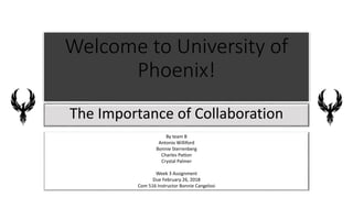 Welcome to University of
Phoenix!
The Importance of Collaboration
By team B
Antonio Williford
Bonnie Sterrenberg
Charles Patton
Crystal Palmer
Week 3 Assignment
Due February 26, 2018
Com 516 Instructor Bonnie Cangelosi
 