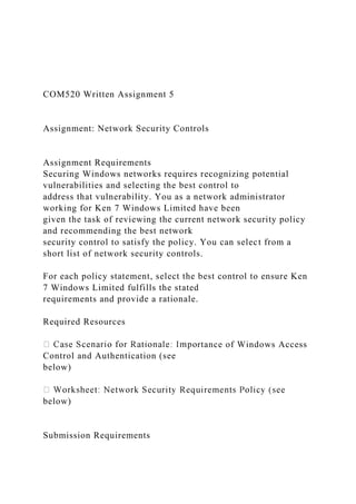 COM520 Written Assignment 5
Assignment: Network Security Controls
Assignment Requirements
Securing Windows networks requires recognizing potential
vulnerabilities and selecting the best control to
address that vulnerability. You as a network administrator
working for Ken 7 Windows Limited have been
given the task of reviewing the current network security policy
and recommending the best network
security control to satisfy the policy. You can select from a
short list of network security controls.
For each policy statement, select the best control to ensure Ken
7 Windows Limited fulfills the stated
requirements and provide a rationale.
Required Resources
rtance of Windows Access
Control and Authentication (see
below)
below)
Submission Requirements
 