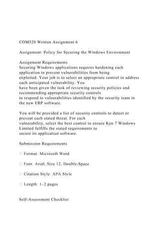 COM520 Written Assignment 6
Assignment: Policy for Securing the Windows Environment
Assignment Requirements
Securing Windows applications requires hardening each
application to prevent vulnerabilities from being
exploited. Your job is to select an appropriate control to address
each anticipated vulnerability. You
have been given the task of reviewing security policies and
recommending appropriate security controls
to respond to vulnerabilities identified by the security team in
the new ERP software.
You will be provided a list of security controls to detect or
prevent each stated threat. For each
vulnerability, select the best control to ensure Ken 7 Windows
Limited fulfills the stated requirements to
secure its application software.
Submission Requirements
-Space
–2 pages
Self-Assessment Checklist
 