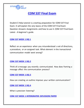 COM 537 Final Exam
Student E Help tutorial is a starting preparation for COM 537 Final
Exam. It will explain the very basics of the COM 537 Final Exam
Question Answers Assignments and how to use it. COM 537 Final Exam
Latest - A beginner's guide.
COM 537 WEEK 1 DQ 1
Reflect on an experience when you misunderstood a set of directions,
a procedure, or an assigned task. What element in the transactional
communication model went wrong?
COM 537 WEEK 1 DQ 2
Think of a message you recently communicated. How does framing a
message affect the communication process?
COM 537 WEEK 1 DQ 3
How can creating an outline improve your written communication?
COM 537 WEEK 1 DQ 4
What is precision listening?
COM 537 WEEK 1 INTERGRATED DIFUSSION PAPER
 