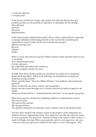 a corporate objective
a strategic plan
In the process of behavior change, after people have detected the presence of a
problem and they see this problem as important, to what phase do they belong?
Diversification
Decision
Detection
Implementation
In the transactional communication model, who or what is responsible for composing
a message embedded with meaning from his or her world while considering the
interpretative resources that will be used to decode the message?
Effective message area
Receiver
Channel
Sender
What is a tactic described by Lencioni (2010) to disarm clients and allow them to trust
a consultant?
Prove detailed information
Provide references
Be comfortable and naked with weaknesses
Promote strengths and past successes
In 2006, Walt Disney Parks and Resorts launched a new theme for its integrated
global marketing efforts. Which of the following was identified as an integrated
marketing strategy element?
Disney used the theme “Year of a Million Dreams” in its publicity and promotional
materials.
Disney avoided the use of ads, contests, and sweepstakes.
Disney sent out several messages over a broad a spectrum of media to appeal to the
largest
Disney positioned itself as a “transformational experience” to one specific age group.
What factor must be considered in designing an effective communication system?
The costs involved
The needs of the customer
The message delivery
The optimal combination of a message, source, channel, and an operating variable
You have been charged with writing a report on the progress of the integration of a
database between organizational units. Your supervisor says that she wants the report
as soon as possible. You spend your weekend working on the report in order to have it
ready by Monday morning. When you present the report to your supervisor, she says,
“I am sorry that you spent your weekend on the report; it wasn’t that urgent.” This
 