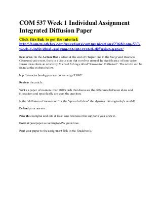 COM 537 Week 1 Individual Assignment
Integrated Diffusion Paper
Click this link to get the tutorial:
http://homeworkfox.com/questions/communications/2368/com-537-
week-1-individual-assignment-integrated-diffusion-paper/
Resources: In the Action Plan section at the end of Chapter one in the Integrated Business
Communication text, there is a discussion that revolves around the significance of innovation
versus ideas from an article by Michael Schrage titled “Innovation Diffusion”. The article can be
found at the website below.

http://www.technologyreview.com/energy/13987/

Review the article.

Write a paper of no more than 700 words that discusses the difference between ideas and
innovation and specifically answers the question;

Is the “diffusion of innovation” or the "spread of ideas" the dynamic driving today's world?

Defend your answer.

Provide examples and cite at least one reference that supports your answer.

Format yourpaper accordingtoAPA guidelines.

Post your paper to the assignment link in the Gradebook.
 