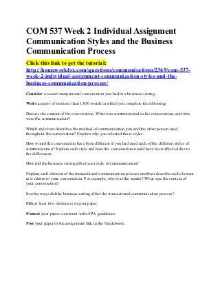 COM 537 Week 2 Individual Assignment
Communication Styles and the Business
Communication Process
Click this link to get the tutorial:
http://homeworkfox.com/questions/communications/2369/com-537-
week-2-individual-assignment-communication-styles-and-the-
business-communication-process/
Consider a recent interpersonal conversation you had in a business setting.

Write a paper of no more than 1,050 words in which you complete the following:

Discuss the content of the conversation. What was communicated in the conversation, and who
were the communicators?

Which style best describes the method of communication you and the other person used
throughout the conversation? Explain why you selected those styles.

How would the conversation have been different if you had used each of the different styles of
communication? Explain each style and how the conversation would have been affected due to
the differences.

How did the business setting affect your style of communication?

Explain each element of the transactional communication process and then describe each element
as it relates to your conversation. For example, who was the sender? What was the context of
your conversation?

In what ways did the business setting affect the transactional communication process?

Cite at least two references in your paper.

Format your paper consistent with APA guidelines.

Post your paper to the assignment link in the Gradebook.
 