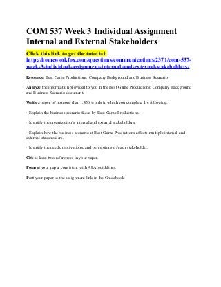 COM 537 Week 3 Individual Assignment
Internal and External Stakeholders
Click this link to get the tutorial:
http://homeworkfox.com/questions/communications/2371/com-537-
week-3-individual-assignment-internal-and-external-stakeholders/
Resource: Best Game Productions: Company Background and Business Scenario

Analyze the information provided to you in the Best Game Productions: Company Background
and Business Scenario document.

Write a paper of no more than 1,450 words in which you complete the following:

· Explain the business scenario faced by Best Game Productions.

· Identify the organization’s internal and external stakeholders.

· Explain how the business scenario at Best Game Productions affects multiple internal and
external stakeholders.

· Identify the needs, motivations, and perceptions of each stakeholder.

Cite at least two references in your paper.

Format your paper consistent with APA guidelines.

Post your paper to the assignment link in the Gradebook
 