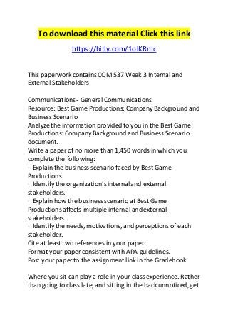 To download this material Click this link 
https://bitly.com/1oJKRmc 
This paperwork contains COM 537 Week 3 Internal and 
External Stakeholders 
Communications - General Communications 
Resource: Best Game Productions: Company Background and 
Business Scenario 
Analyze the information provided to you in the Best Game 
Productions: Company Background and Business Scenario 
document. 
Write a paper of no more than 1,450 words in which you 
complete the following: 
· Explain the business scenario faced by Best Game 
Productions. 
· Identify the organization’s internal and external 
stakeholders. 
· Explain how the business scenario at Best Game 
Productions affects multiple internal and external 
stakeholders. 
· Identify the needs, motivations, and perceptions of each 
stakeholder. 
Cite at least two references in your paper. 
Format your paper consistent with APA guidelines. 
Post your paper to the assignment link in the Gradebook 
Where you sit can play a role in your class experience. Rather 
than going to class late, and sitting in the back unnoticed, get 
 