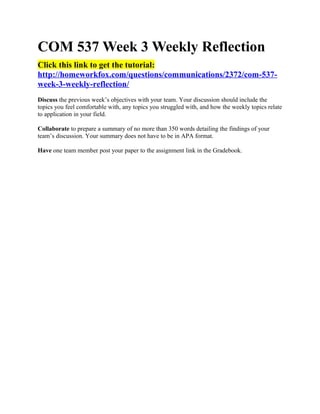 COM 537 Week 3 Weekly Reflection
Click this link to get the tutorial:
http://homeworkfox.com/questions/communications/2372/com-537-
week-3-weekly-reflection/
Discuss the previous week’s objectives with your team. Your discussion should include the
topics you feel comfortable with, any topics you struggled with, and how the weekly topics relate
to application in your field.

Collaborate to prepare a summary of no more than 350 words detailing the findings of your
team’s discussion. Your summary does not have to be in APA format.

Have one team member post your paper to the assignment link in the Gradebook.
 