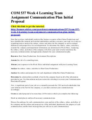 COM 537 Week 4 Learning Team
Assignment Communication Plan Initial
Proposal
Click this link to get the tutorial:
http://homeworkfox.com/questions/communications/2373/com-537-
week-4-learning-team-assignment-communication-plan-initial-
proposal/
Now that you have individually analyzed the business scenario at Best Game Productions and
have identified the internal and external stakeholders and their concerns, your task is to work as a
consulting team to analyze the culture, values, and ethics for the company as well as cultural
differences and perspectives for each department. To determine the culture, values, and ethics,
consider the company and department information you determined in Week Three. Analyzing
the culture, values, and ethics of the company will allow your team to better determine the
necessary communications and appropriate channels for your communication plan.

Resource: Best Game Productions: Environment Descriptions

Assume the role of a consulting team.

Discuss your responses to the Week Three individual assignment with your Learning Team.

Analyze the culture, values, and ethics at Best Game Productions.

Analyze the culture and perspective for each department within Best Game Productions.

Determine the solution that you think is best for the company based on all of the information
provided to you. Use that solution and your reason for selecting it to create your Communication
Plan Initial Proposal.

Note. A significant part of your job is to eventually persuade the CEO and each stakeholder that
your solution is the best for the company, so you must construct your communications
accordingly.

Create an initial proposal of no more than 1,450 words in which you complete the following:

Detail an initial plan to outline all necessary communications.

Discuss the audience for each communication; your analysis of the culture, values, and ethics of
the company and the culture and perspectives of the individual departments; the purpose of each
communication; and the basic message that you will use in each communication.
 