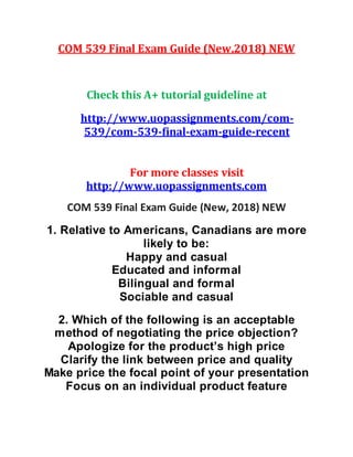COM 539 Final Exam Guide (New,2018) NEW
Check this A+ tutorial guideline at
http://www.uopassignments.com/com-
539/com-539-final-exam-guide-recent
For more classes visit
http://www.uopassignments.com
COM 539 Final Exam Guide (New, 2018) NEW
1. Relative to Americans, Canadians are more
likely to be:
Happy and casual
Educated and informal
Bilingual and formal
Sociable and casual
2. Which of the following is an acceptable
method of negotiating the price objection?
Apologize for the product’s high price
Clarify the link between price and quality
Make price the focal point of your presentation
Focus on an individual product feature
 