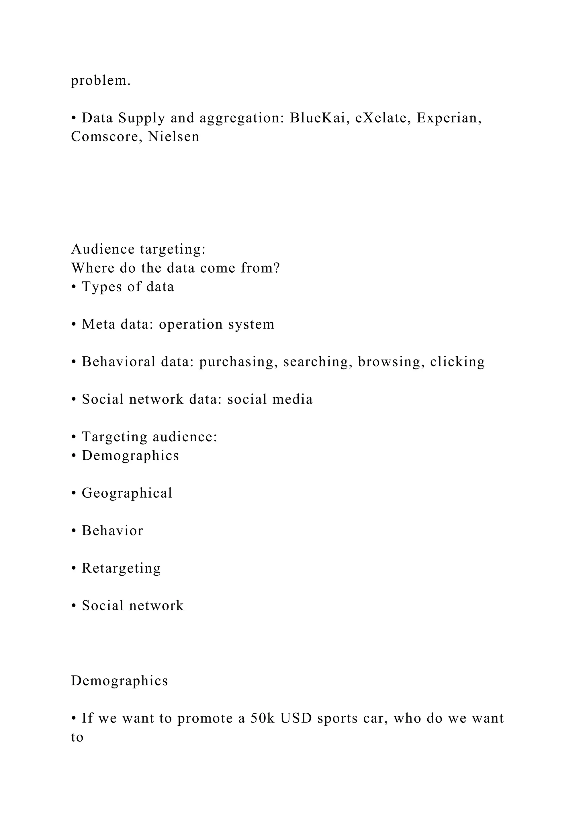 problem.
• Data Supply and aggregation: BlueKai, eXelate, Experian,
Comscore, Nielsen
Audience targeting:
Where do the data come from?
• Types of data
• Meta data: operation system
• Behavioral data: purchasing, searching, browsing, clicking
• Social network data: social media
• Targeting audience:
• Demographics
• Geographical
• Behavior
• Retargeting
• Social network
Demographics
• If we want to promote a 50k USD sports car, who do we want
to
 
