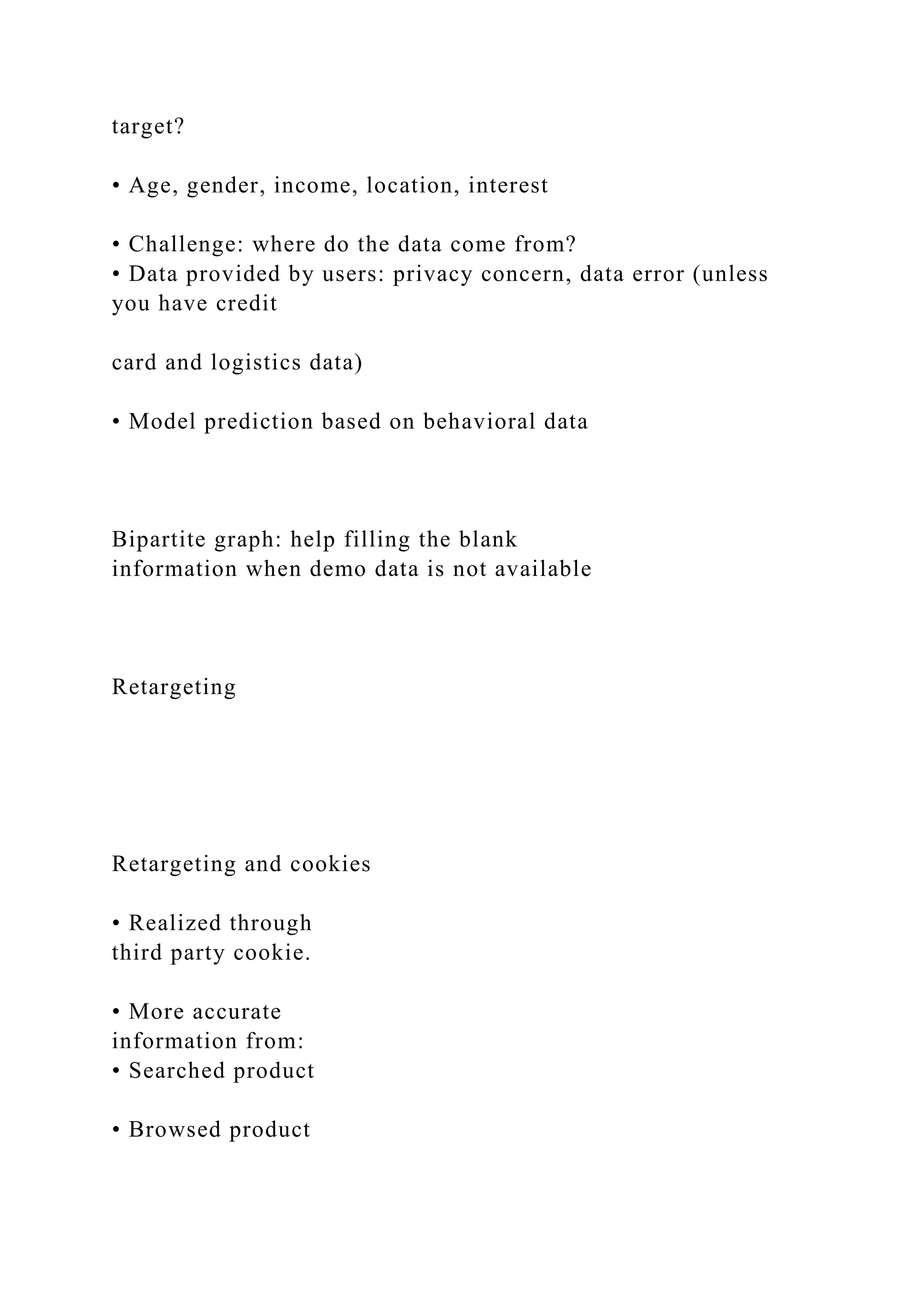 target?
• Age, gender, income, location, interest
• Challenge: where do the data come from?
• Data provided by users: privacy concern, data error (unless
you have credit
card and logistics data)
• Model prediction based on behavioral data
Bipartite graph: help filling the blank
information when demo data is not available
Retargeting
Retargeting and cookies
• Realized through
third party cookie.
• More accurate
information from:
• Searched product
• Browsed product
 