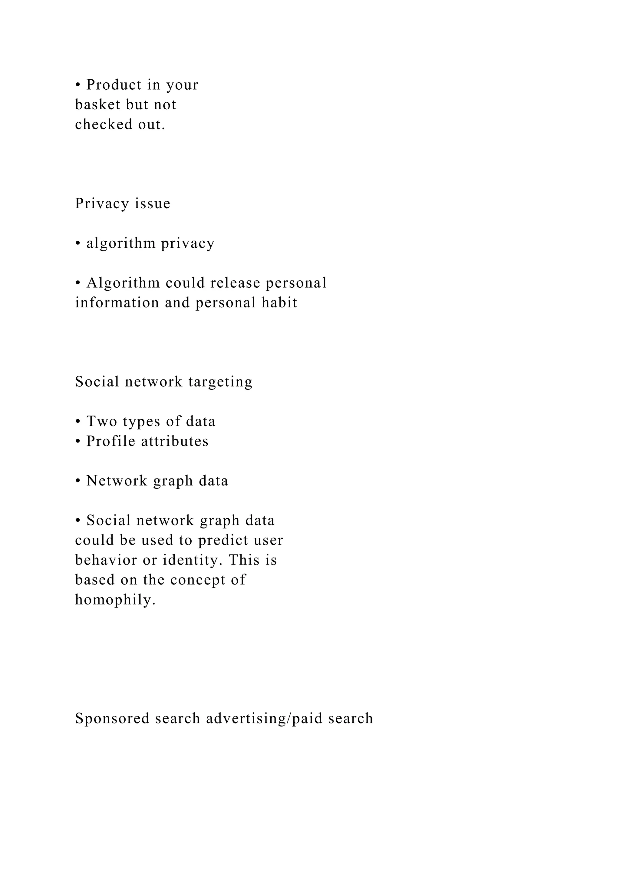 • Product in your
basket but not
checked out.
Privacy issue
• algorithm privacy
• Algorithm could release personal
information and personal habit
Social network targeting
• Two types of data
• Profile attributes
• Network graph data
• Social network graph data
could be used to predict user
behavior or identity. This is
based on the concept of
homophily.
Sponsored search advertising/paid search
 