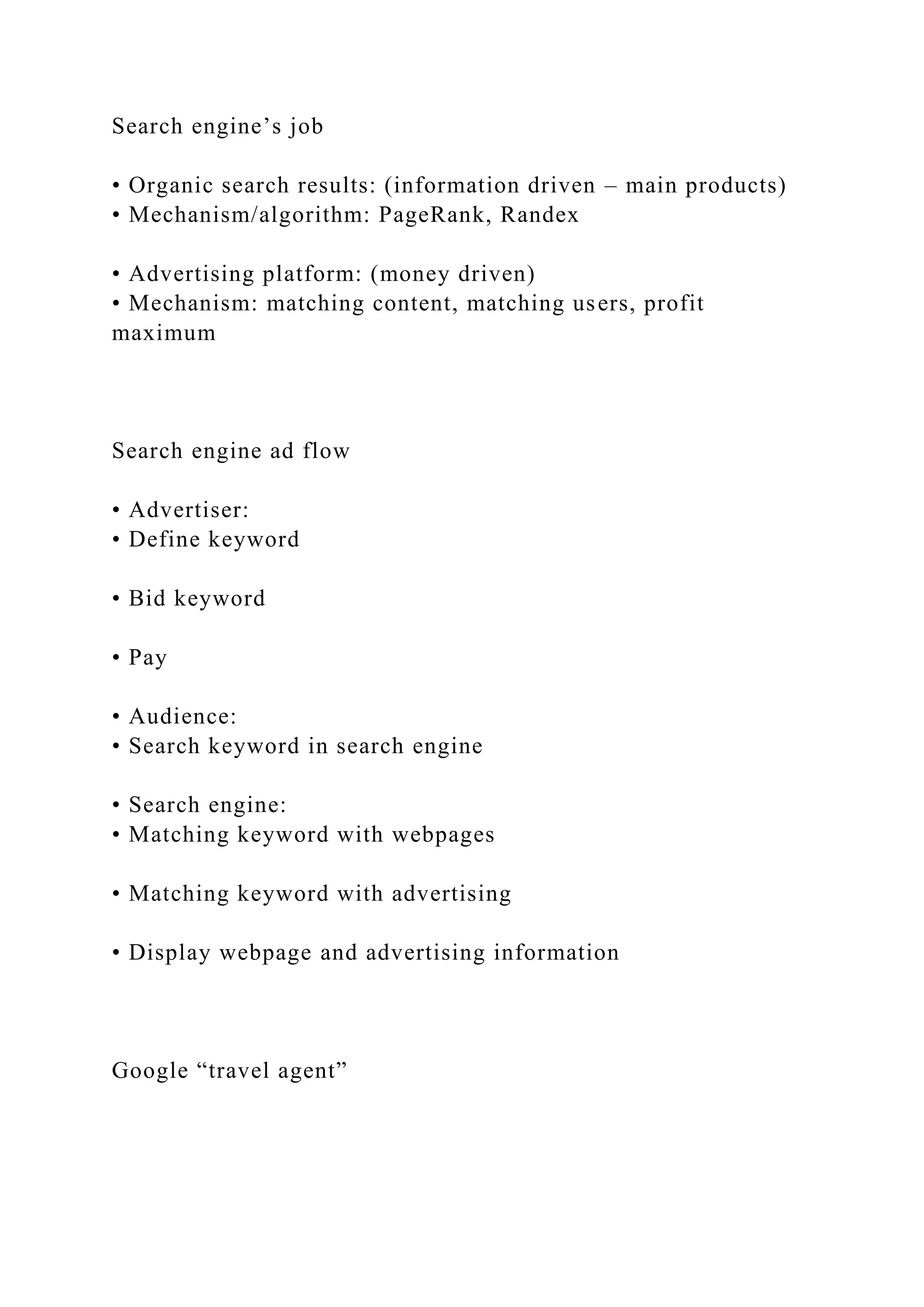 Search engine’s job
• Organic search results: (information driven – main products)
• Mechanism/algorithm: PageRank, Randex
• Advertising platform: (money driven)
• Mechanism: matching content, matching users, profit
maximum
Search engine ad flow
• Advertiser:
• Define keyword
• Bid keyword
• Pay
• Audience:
• Search keyword in search engine
• Search engine:
• Matching keyword with webpages
• Matching keyword with advertising
• Display webpage and advertising information
Google “travel agent”
 