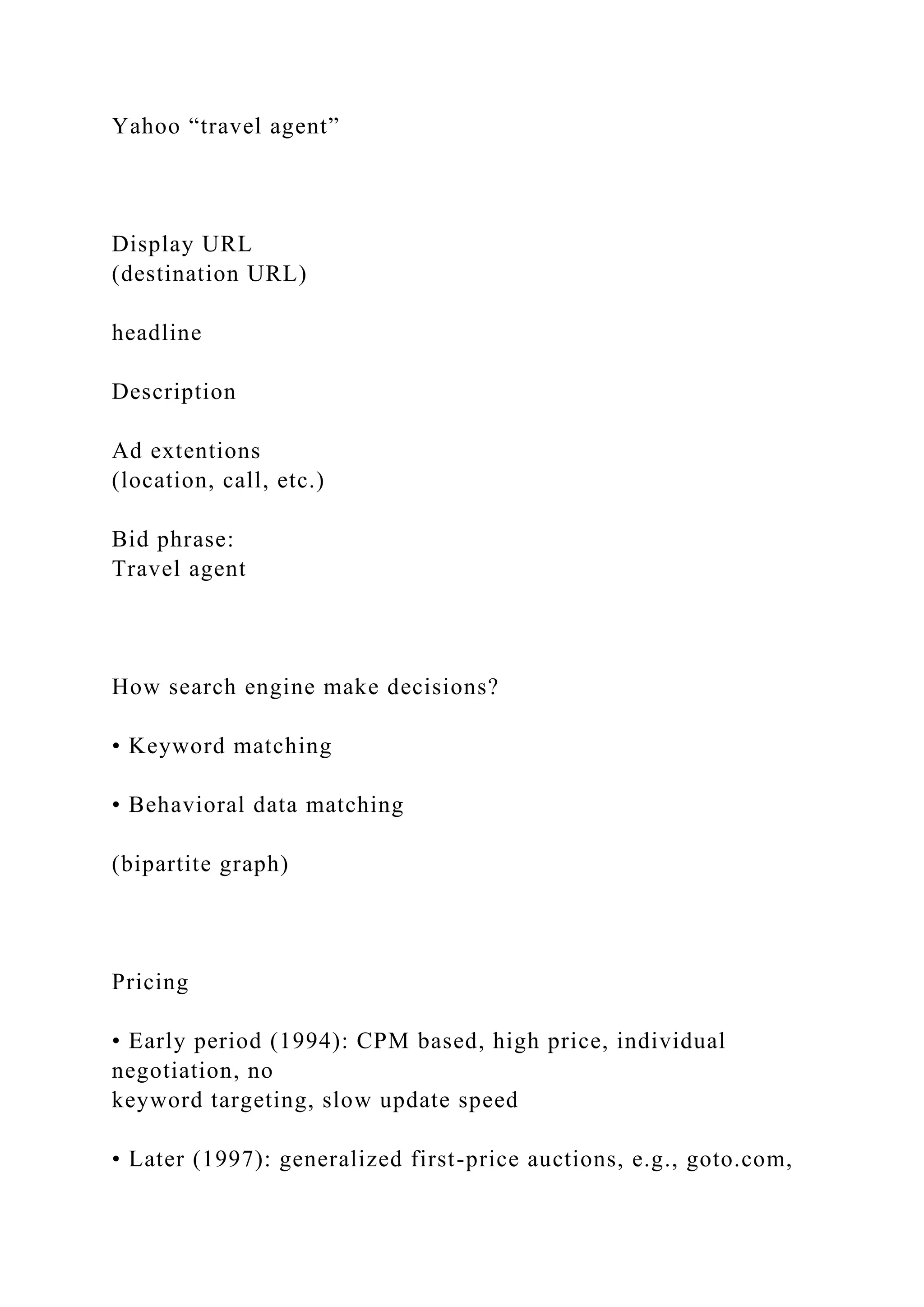 Yahoo “travel agent”
Display URL
(destination URL)
headline
Description
Ad extentions
(location, call, etc.)
Bid phrase:
Travel agent
How search engine make decisions?
• Keyword matching
• Behavioral data matching
(bipartite graph)
Pricing
• Early period (1994): CPM based, high price, individual
negotiation, no
keyword targeting, slow update speed
• Later (1997): generalized first-price auctions, e.g., goto.com,
 