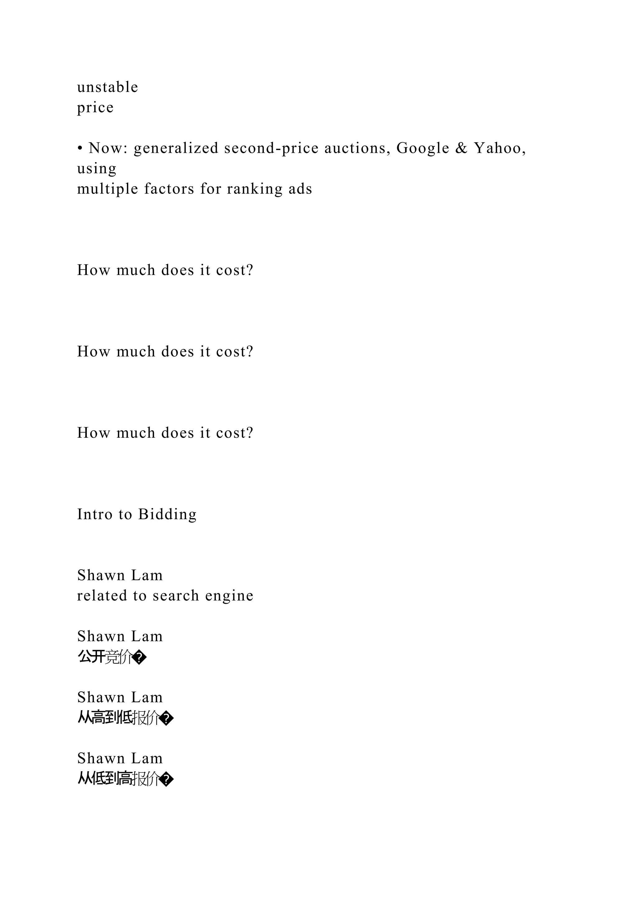 unstable
price
• Now: generalized second-price auctions, Google & Yahoo,
using
multiple factors for ranking ads
How much does it cost?
How much does it cost?
How much does it cost?
Intro to Bidding
Shawn Lam
related to search engine
Shawn Lam
公开竞价�
Shawn Lam
从高到低报价�
Shawn Lam
从低到高报价�
 