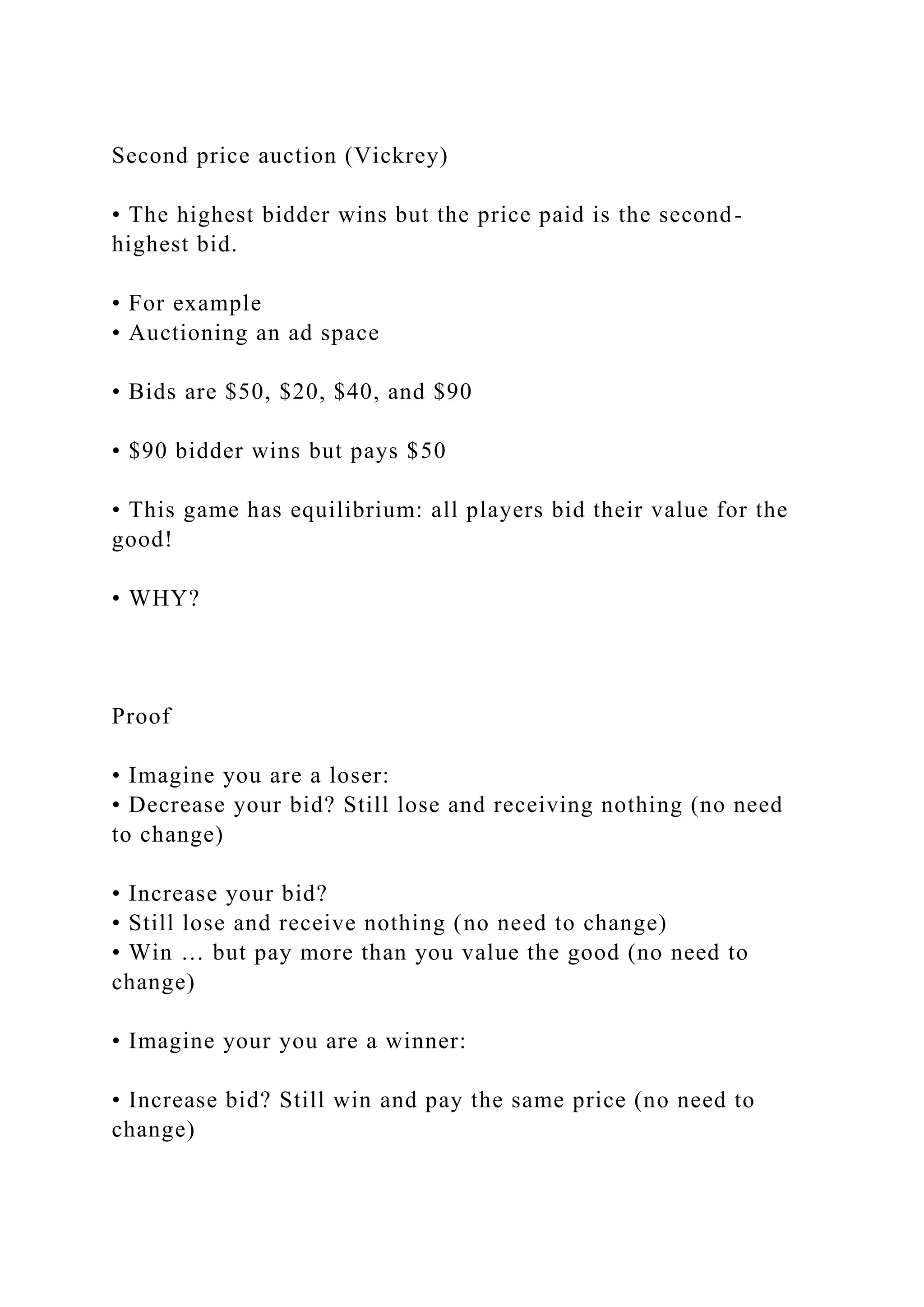 Second price auction (Vickrey)
• The highest bidder wins but the price paid is the second-
highest bid.
• For example
• Auctioning an ad space
• Bids are $50, $20, $40, and $90
• $90 bidder wins but pays $50
• This game has equilibrium: all players bid their value for the
good!
• WHY?
Proof
• Imagine you are a loser:
• Decrease your bid? Still lose and receiving nothing (no need
to change)
• Increase your bid?
• Still lose and receive nothing (no need to change)
• Win … but pay more than you value the good (no need to
change)
• Imagine your you are a winner:
• Increase bid? Still win and pay the same price (no need to
change)
 