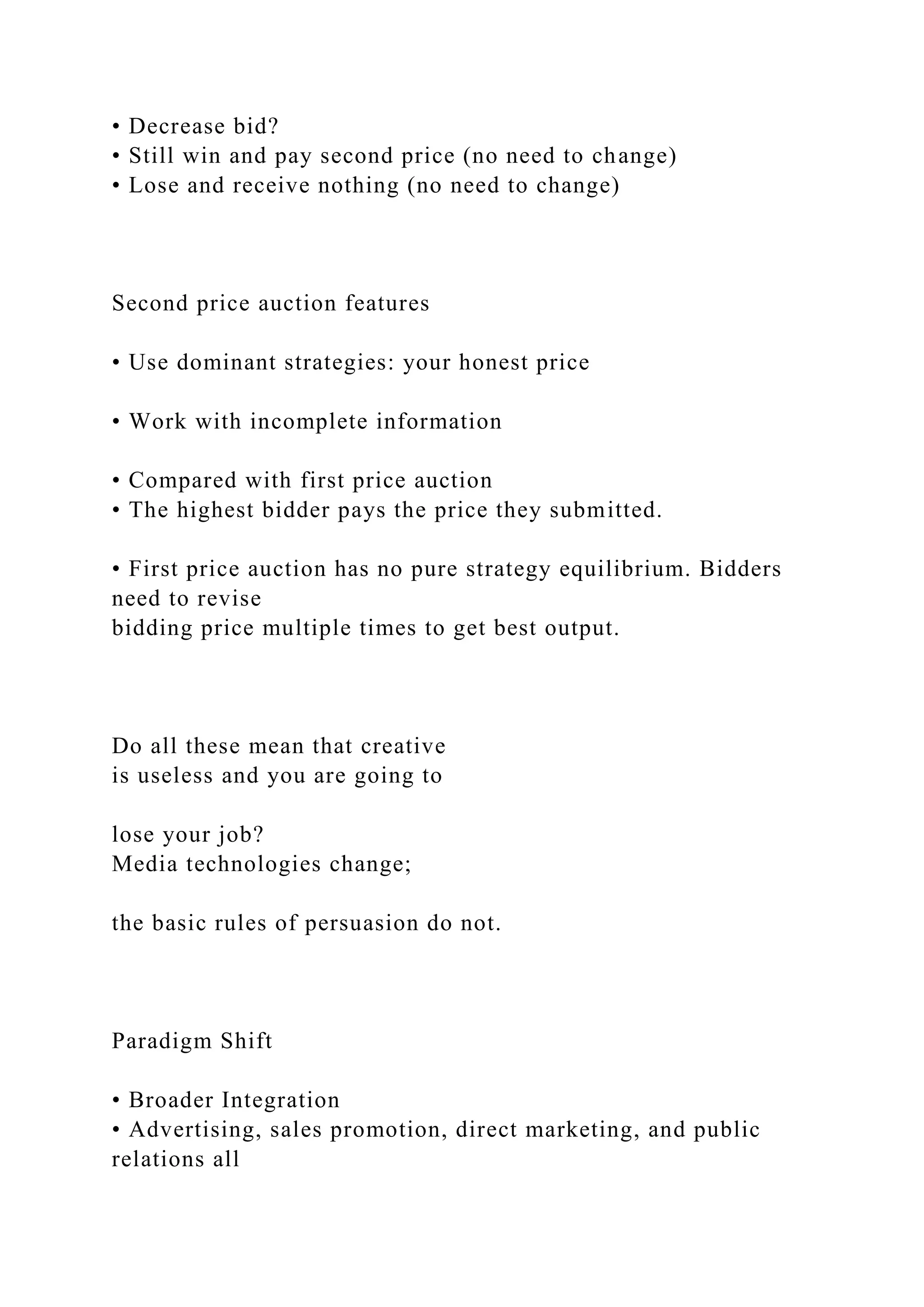 • Decrease bid?
• Still win and pay second price (no need to change)
• Lose and receive nothing (no need to change)
Second price auction features
• Use dominant strategies: your honest price
• Work with incomplete information
• Compared with first price auction
• The highest bidder pays the price they submitted.
• First price auction has no pure strategy equilibrium. Bidders
need to revise
bidding price multiple times to get best output.
Do all these mean that creative
is useless and you are going to
lose your job?
Media technologies change;
the basic rules of persuasion do not.
Paradigm Shift
• Broader Integration
• Advertising, sales promotion, direct marketing, and public
relations all
 