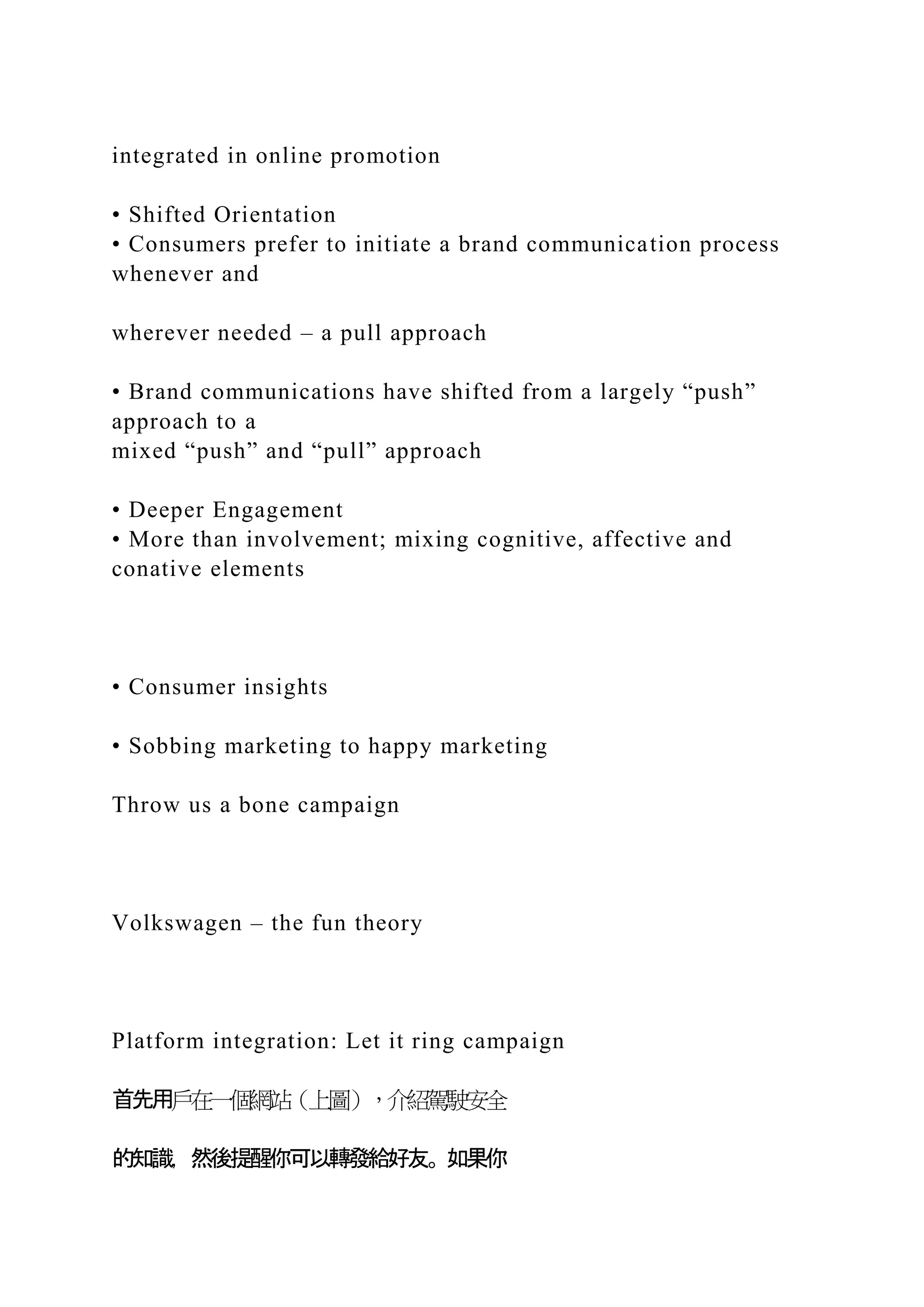 integrated in online promotion
• Shifted Orientation
• Consumers prefer to initiate a brand communication process
whenever and
wherever needed – a pull approach
• Brand communications have shifted from a largely “push”
approach to a
mixed “push” and “pull” approach
• Deeper Engagement
• More than involvement; mixing cognitive, affective and
conative elements
• Consumer insights
• Sobbing marketing to happy marketing
Throw us a bone campaign
Volkswagen – the fun theory
Platform integration: Let it ring campaign
首先用戶在一個網站（上圖），介紹駕駛安全
的知識，然後提醒你可以轉發給好友。如果你
 