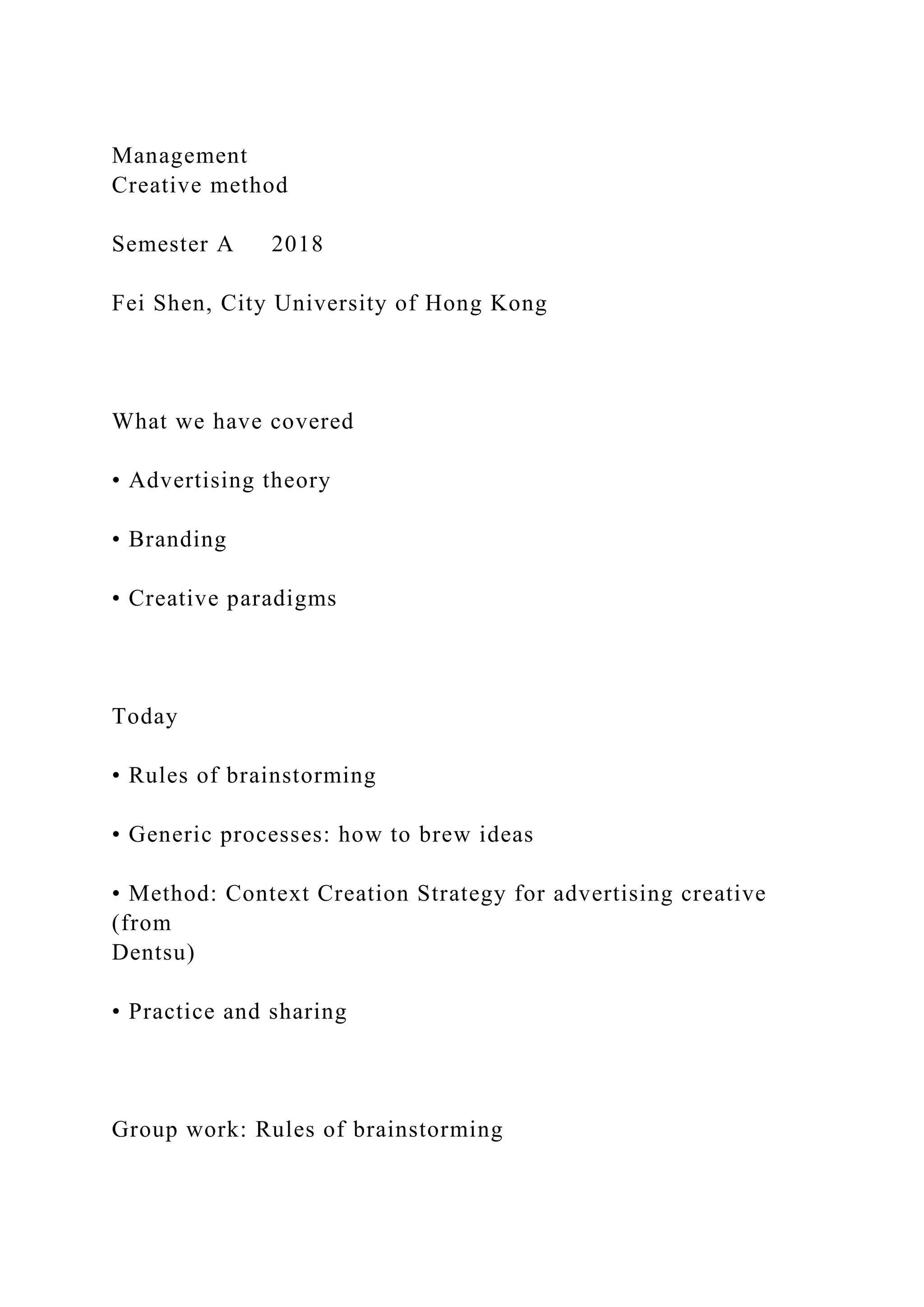Management
Creative method
Semester A 2018
Fei Shen, City University of Hong Kong
What we have covered
• Advertising theory
• Branding
• Creative paradigms
Today
• Rules of brainstorming
• Generic processes: how to brew ideas
• Method: Context Creation Strategy for advertising creative
(from
Dentsu)
• Practice and sharing
Group work: Rules of brainstorming
 