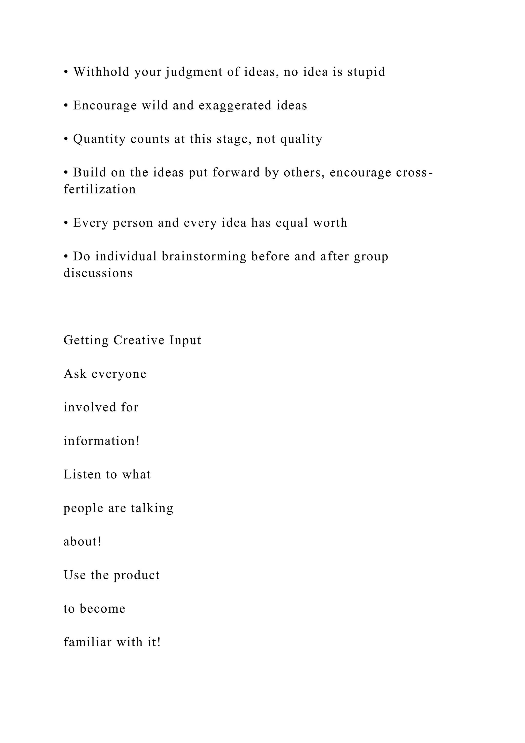 • Withhold your judgment of ideas, no idea is stupid
• Encourage wild and exaggerated ideas
• Quantity counts at this stage, not quality
• Build on the ideas put forward by others, encourage cross-
fertilization
• Every person and every idea has equal worth
• Do individual brainstorming before and after group
discussions
Getting Creative Input
Ask everyone
involved for
information!
Listen to what
people are talking
about!
Use the product
to become
familiar with it!
 
