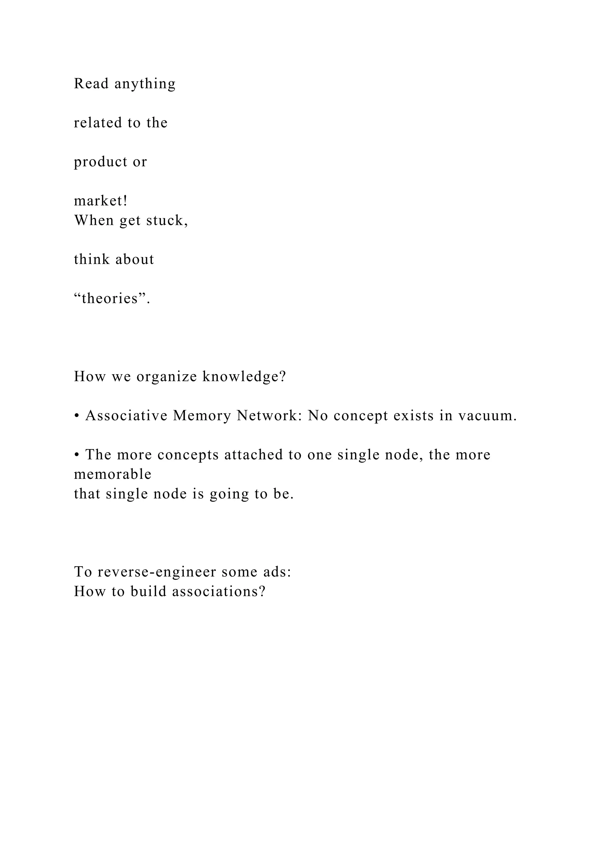 Read anything
related to the
product or
market!
When get stuck,
think about
“theories”.
How we organize knowledge?
• Associative Memory Network: No concept exists in vacuum.
• The more concepts attached to one single node, the more
memorable
that single node is going to be.
To reverse-engineer some ads:
How to build associations?
 
