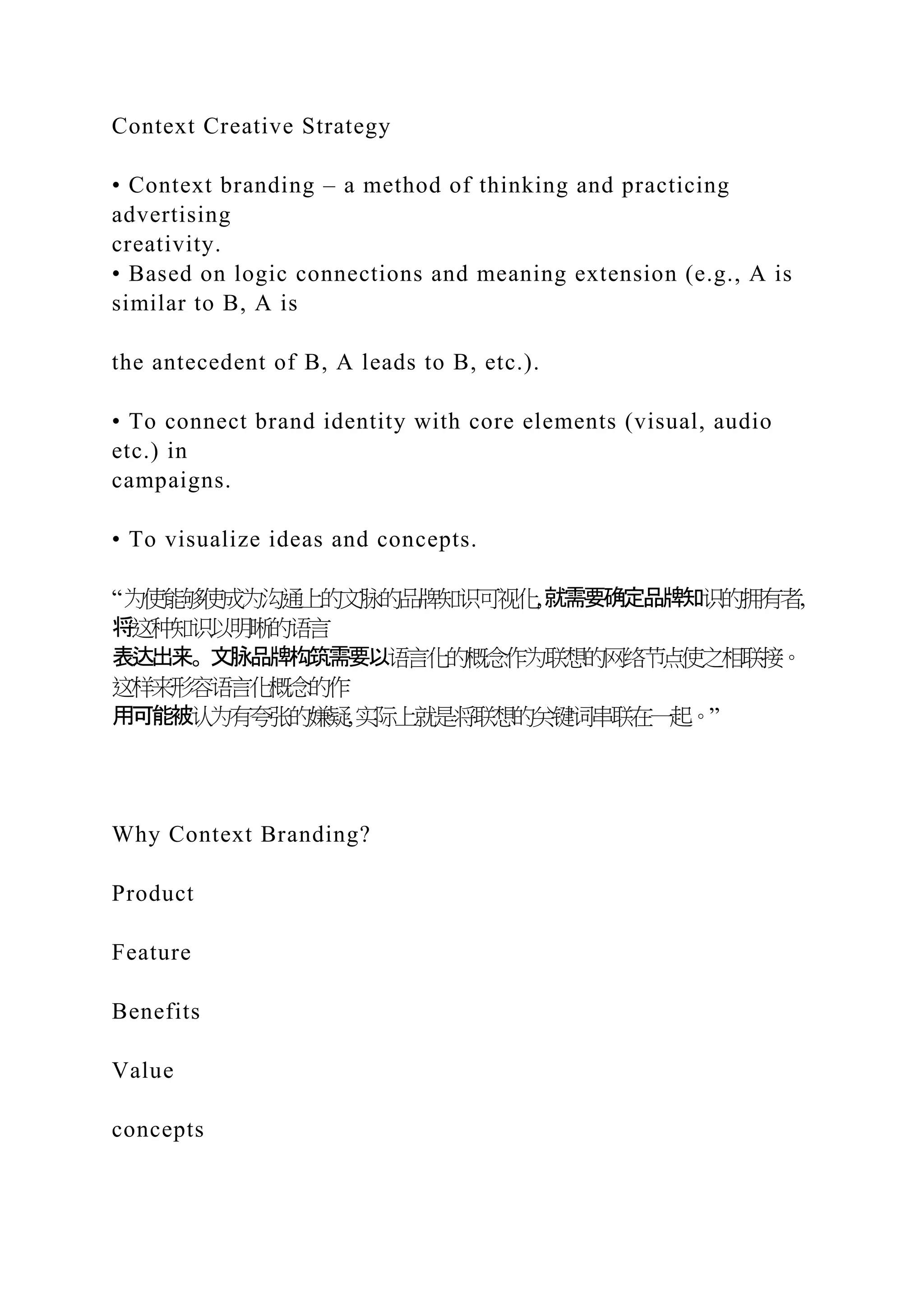Context Creative Strategy
• Context branding – a method of thinking and practicing
advertising
creativity.
• Based on logic connections and meaning extension (e.g., A is
similar to B, A is
the antecedent of B, A leads to B, etc.).
• To connect brand identity with core elements (visual, audio
etc.) in
campaigns.
• To visualize ideas and concepts.
“为使能够使成为沟通上的文脉的品牌知识可视化,就需要确定品牌知识的拥有者,
将这种知识以明晰的语言
表达出来。文脉品牌构筑需要以语言化的概念作为联想的网络节点使之相联接。
这样来形容语言化概念的作
用可能被认为有夸张的嫌疑,实际上就是将联想的关键词串联在一起。”
Why Context Branding?
Product
Feature
Benefits
Value
concepts
 