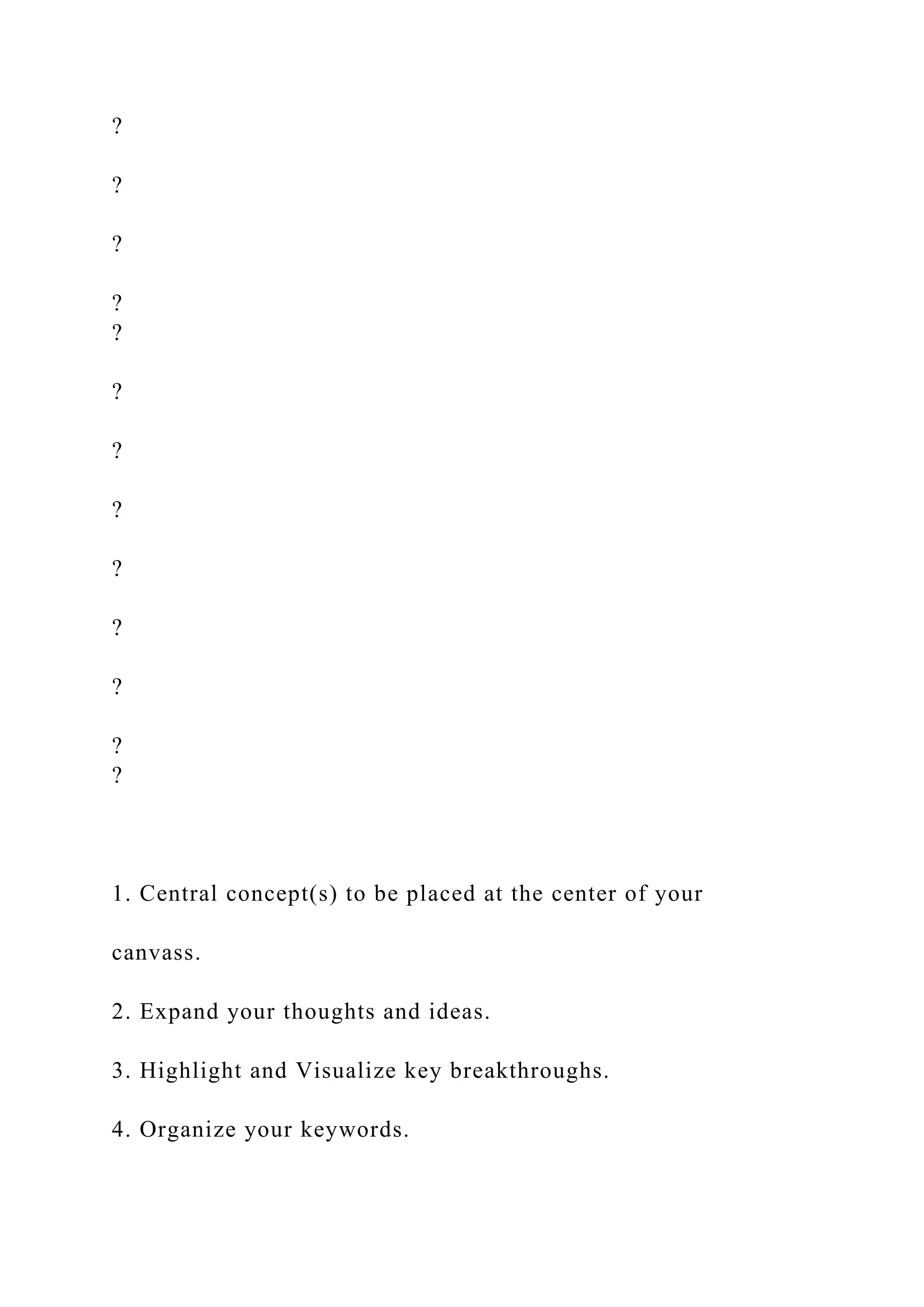 ?
?
?
?
?
?
?
?
?
?
?
?
?
1. Central concept(s) to be placed at the center of your
canvass.
2. Expand your thoughts and ideas.
3. Highlight and Visualize key breakthroughs.
4. Organize your keywords.
 