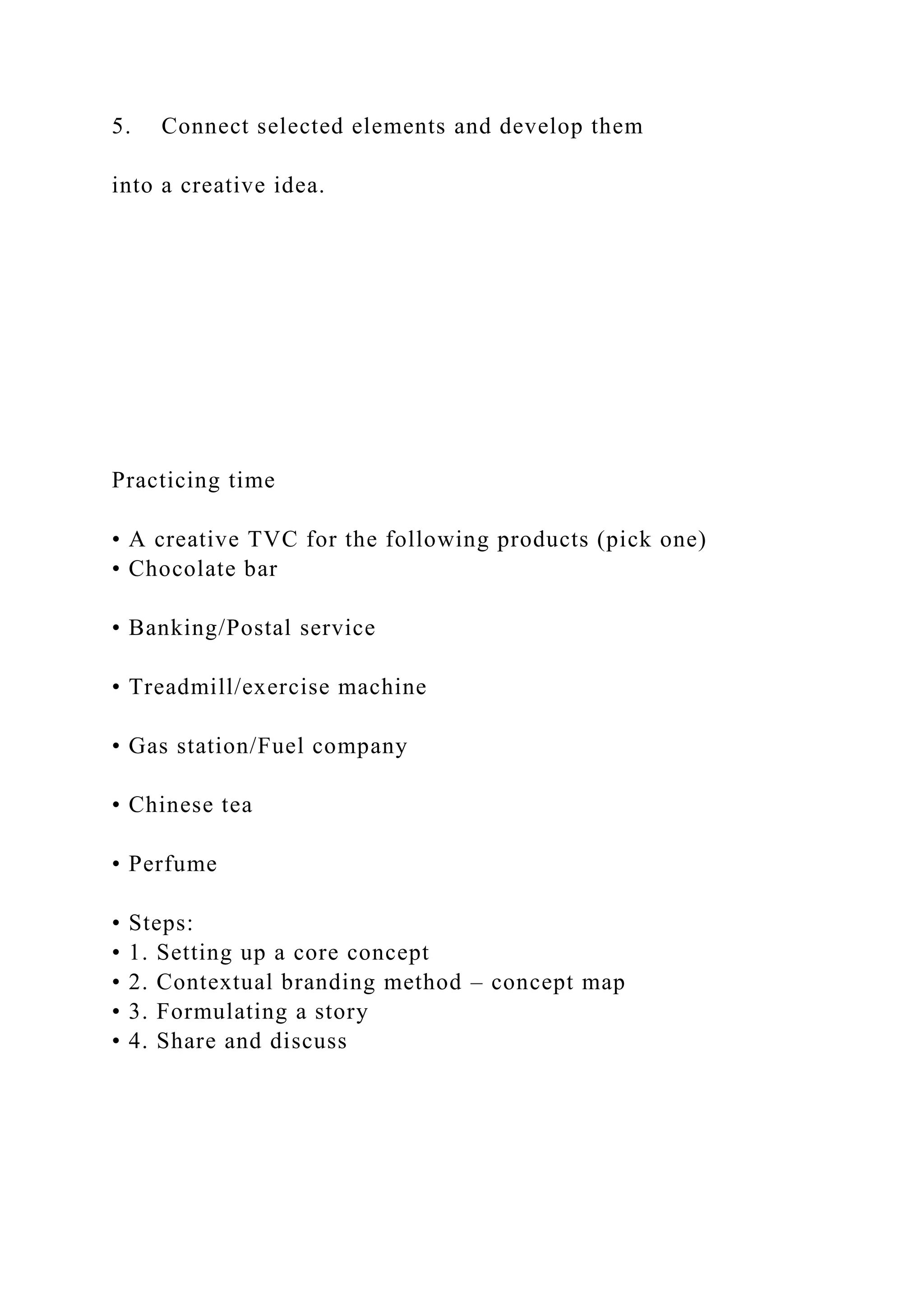 5. Connect selected elements and develop them
into a creative idea.
Practicing time
• A creative TVC for the following products (pick one)
• Chocolate bar
• Banking/Postal service
• Treadmill/exercise machine
• Gas station/Fuel company
• Chinese tea
• Perfume
• Steps:
• 1. Setting up a core concept
• 2. Contextual branding method – concept map
• 3. Formulating a story
• 4. Share and discuss
 