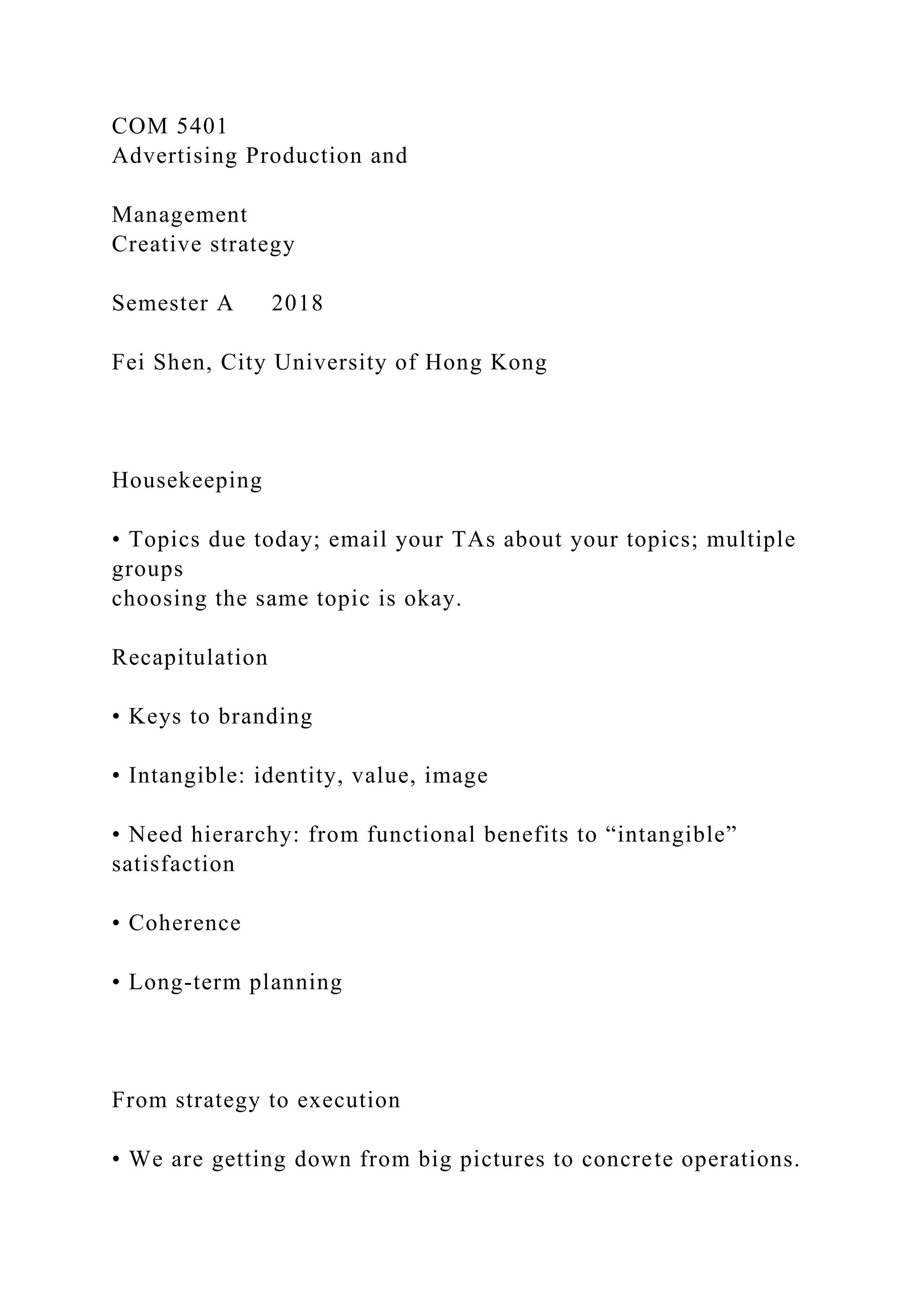 COM 5401
Advertising Production and
Management
Creative strategy
Semester A 2018
Fei Shen, City University of Hong Kong
Housekeeping
• Topics due today; email your TAs about your topics; multiple
groups
choosing the same topic is okay.
Recapitulation
• Keys to branding
• Intangible: identity, value, image
• Need hierarchy: from functional benefits to “intangible”
satisfaction
• Coherence
• Long-term planning
From strategy to execution
• We are getting down from big pictures to concrete operations.
 