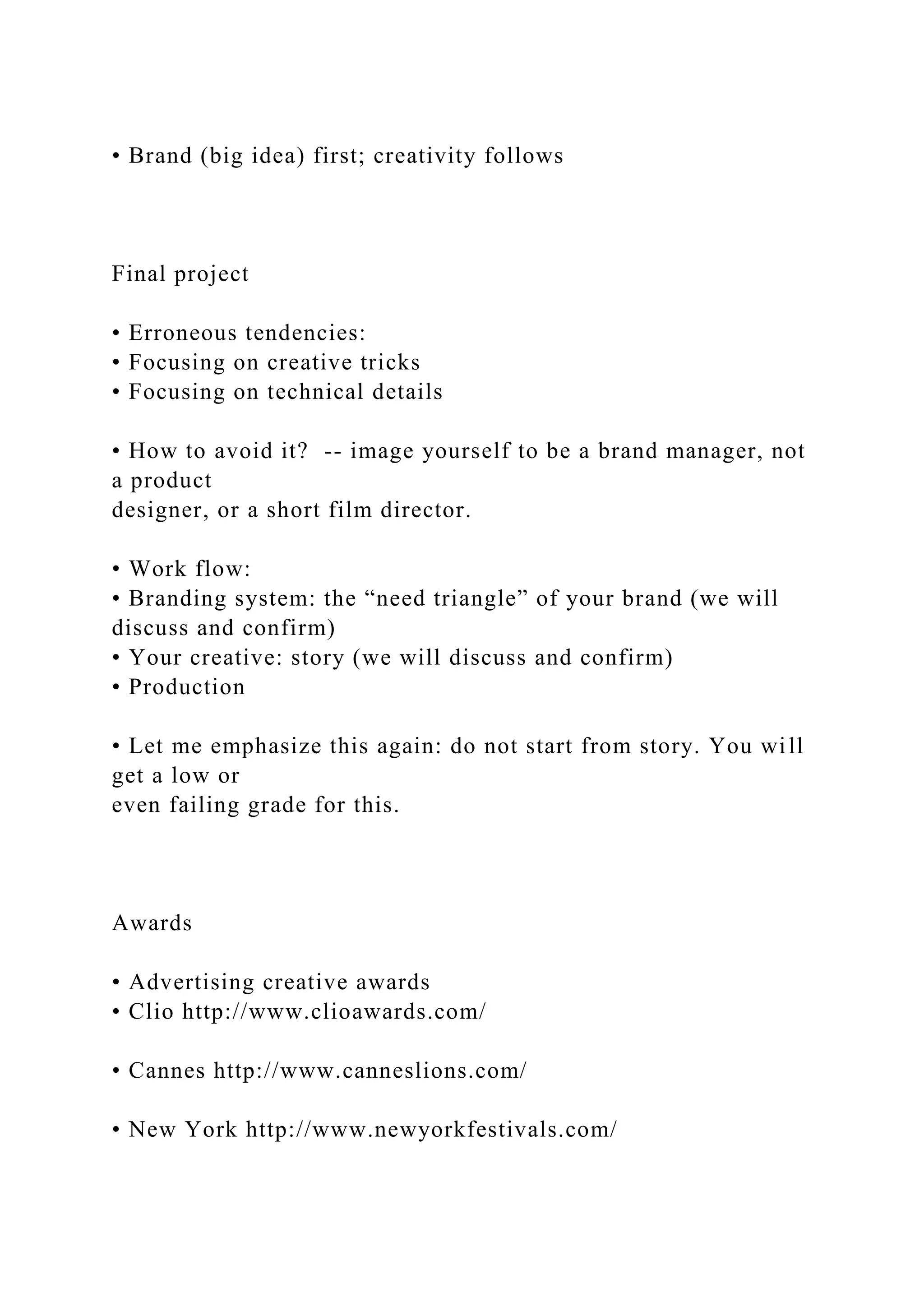 • Brand (big idea) first; creativity follows
Final project
• Erroneous tendencies:
• Focusing on creative tricks
• Focusing on technical details
• How to avoid it? -- image yourself to be a brand manager, not
a product
designer, or a short film director.
• Work flow:
• Branding system: the “need triangle” of your brand (we will
discuss and confirm)
• Your creative: story (we will discuss and confirm)
• Production
• Let me emphasize this again: do not start from story. You will
get a low or
even failing grade for this.
Awards
• Advertising creative awards
• Clio http://www.clioawards.com/
• Cannes http://www.canneslions.com/
• New York http://www.newyorkfestivals.com/
 