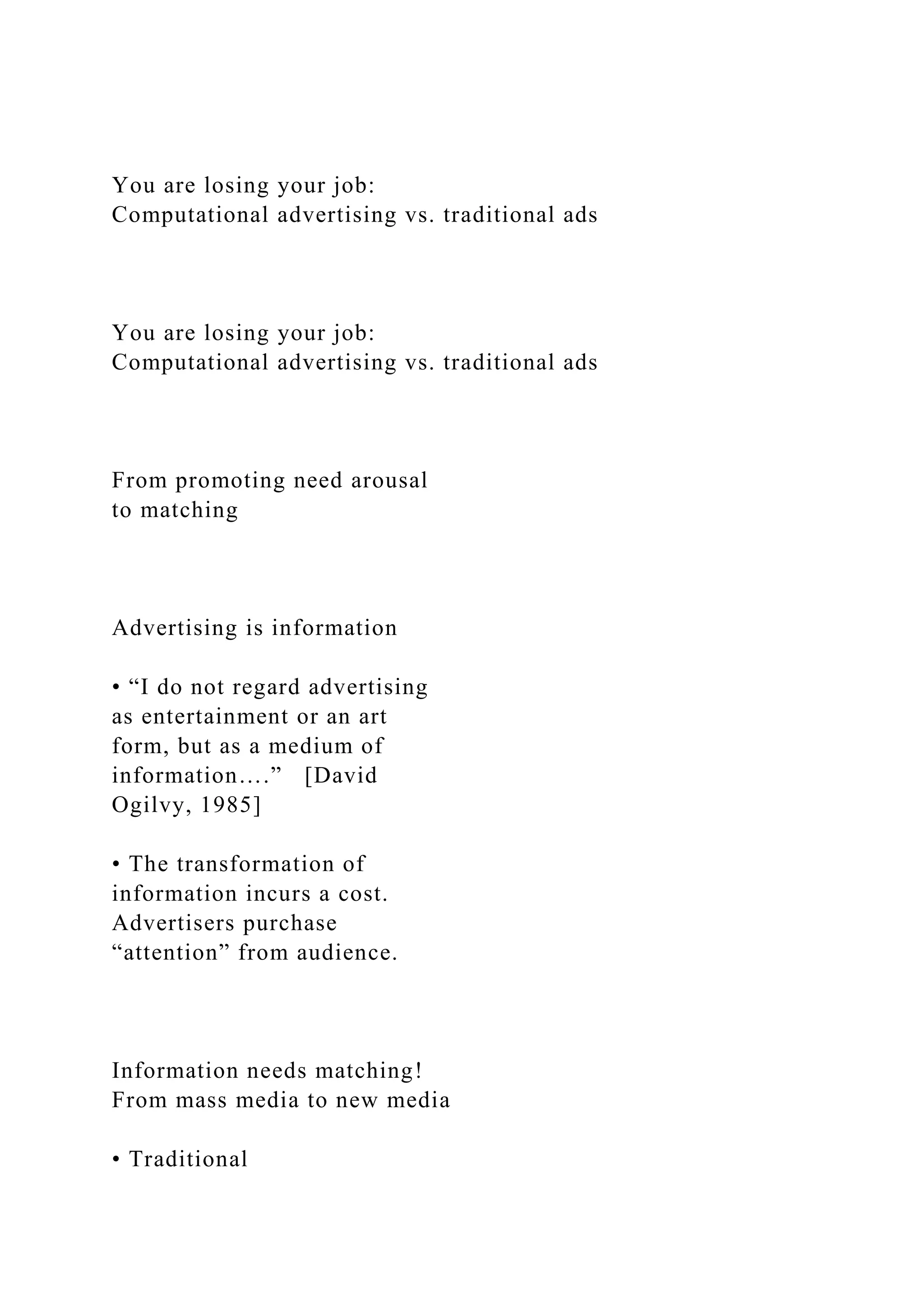 You are losing your job:
Computational advertising vs. traditional ads
You are losing your job:
Computational advertising vs. traditional ads
From promoting need arousal
to matching
Advertising is information
• “I do not regard advertising
as entertainment or an art
form, but as a medium of
information….” [David
Ogilvy, 1985]
• The transformation of
information incurs a cost.
Advertisers purchase
“attention” from audience.
Information needs matching!
From mass media to new media
• Traditional
 