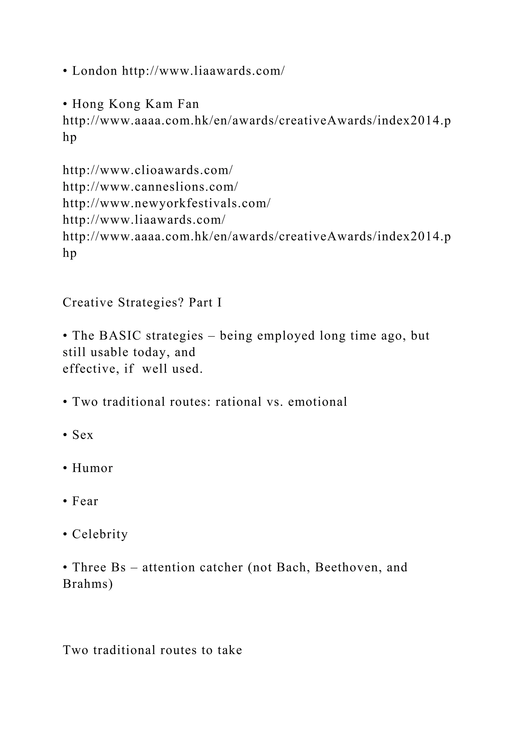 • London http://www.liaawards.com/
• Hong Kong Kam Fan
http://www.aaaa.com.hk/en/awards/creativeAwards/index2014.p
hp
http://www.clioawards.com/
http://www.canneslions.com/
http://www.newyorkfestivals.com/
http://www.liaawards.com/
http://www.aaaa.com.hk/en/awards/creativeAwards/index2014.p
hp
Creative Strategies? Part I
• The BASIC strategies – being employed long time ago, but
still usable today, and
effective, if well used.
• Two traditional routes: rational vs. emotional
• Sex
• Humor
• Fear
• Celebrity
• Three Bs – attention catcher (not Bach, Beethoven, and
Brahms)
Two traditional routes to take
 