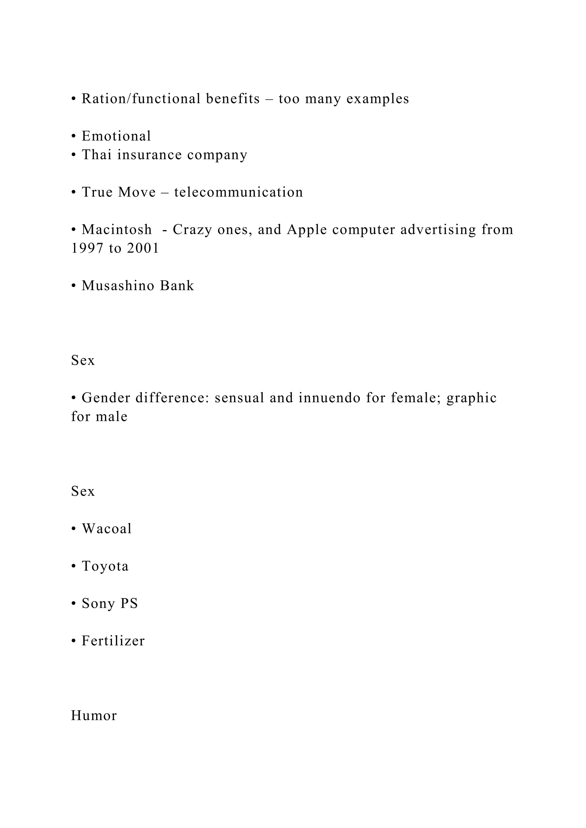 • Ration/functional benefits – too many examples
• Emotional
• Thai insurance company
• True Move – telecommunication
• Macintosh - Crazy ones, and Apple computer advertising from
1997 to 2001
• Musashino Bank
Sex
• Gender difference: sensual and innuendo for female; graphic
for male
Sex
• Wacoal
• Toyota
• Sony PS
• Fertilizer
Humor
 