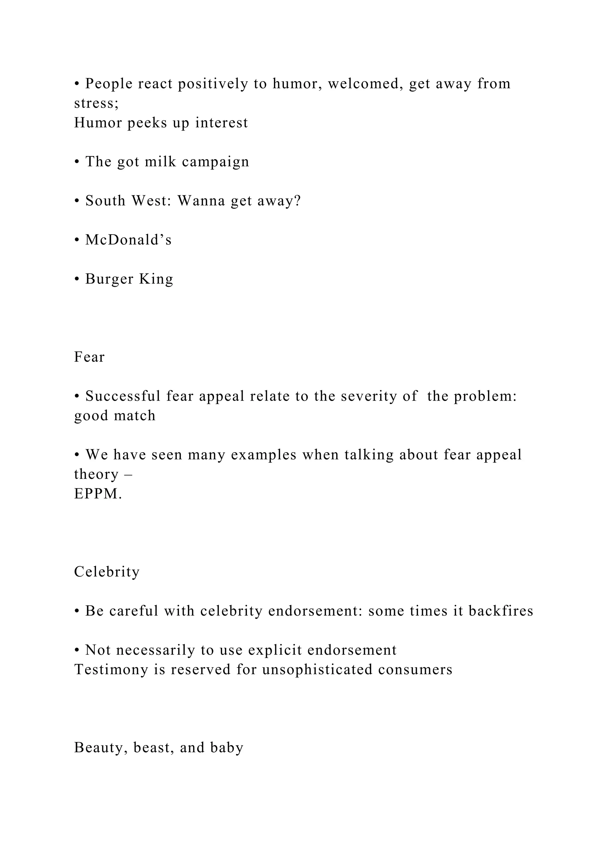 • People react positively to humor, welcomed, get away from
stress;
Humor peeks up interest
• The got milk campaign
• South West: Wanna get away?
• McDonald’s
• Burger King
Fear
• Successful fear appeal relate to the severity of the problem:
good match
• We have seen many examples when talking about fear appeal
theory –
EPPM.
Celebrity
• Be careful with celebrity endorsement: some times it backfires
• Not necessarily to use explicit endorsement
Testimony is reserved for unsophisticated consumers
Beauty, beast, and baby
 