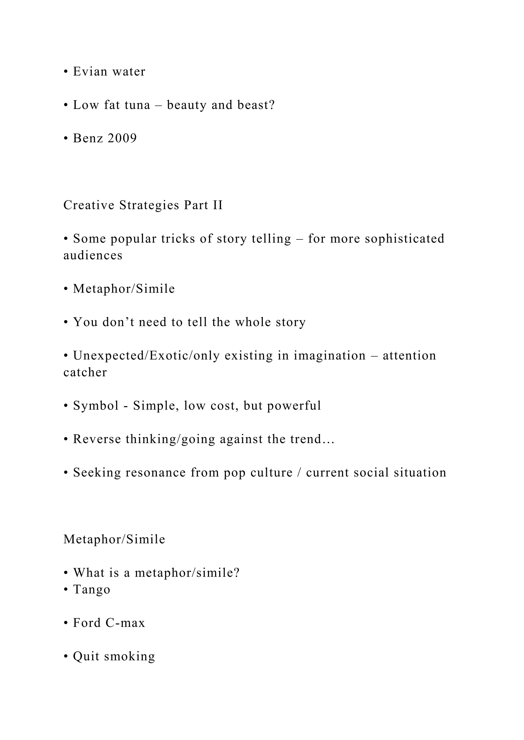 • Evian water
• Low fat tuna – beauty and beast?
• Benz 2009
Creative Strategies Part II
• Some popular tricks of story telling – for more sophisticated
audiences
• Metaphor/Simile
• You don’t need to tell the whole story
• Unexpected/Exotic/only existing in imagination – attention
catcher
• Symbol - Simple, low cost, but powerful
• Reverse thinking/going against the trend…
• Seeking resonance from pop culture / current social situation
Metaphor/Simile
• What is a metaphor/simile?
• Tango
• Ford C-max
• Quit smoking
 