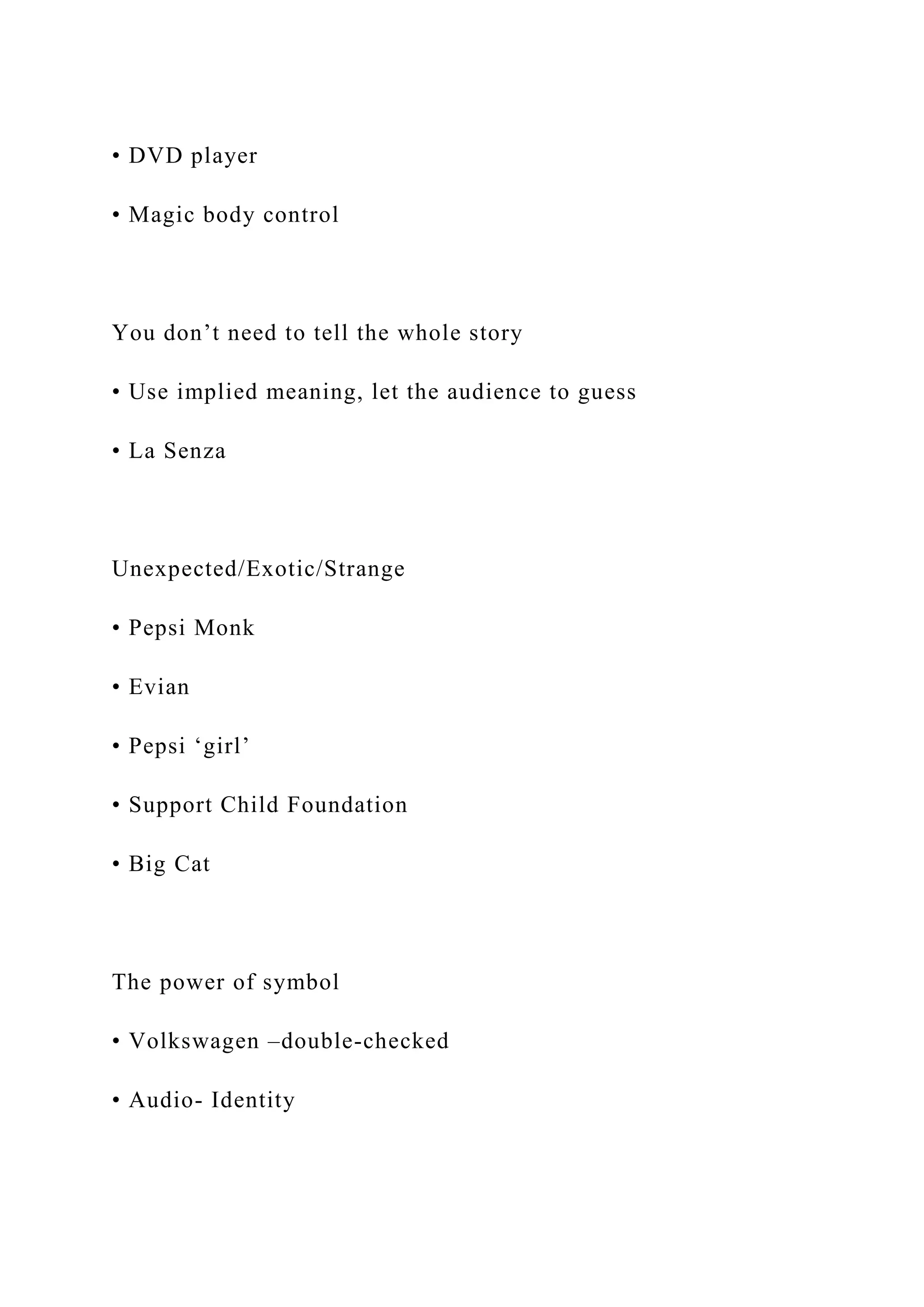 • DVD player
• Magic body control
You don’t need to tell the whole story
• Use implied meaning, let the audience to guess
• La Senza
Unexpected/Exotic/Strange
• Pepsi Monk
• Evian
• Pepsi ‘girl’
• Support Child Foundation
• Big Cat
The power of symbol
• Volkswagen –double-checked
• Audio- Identity
 