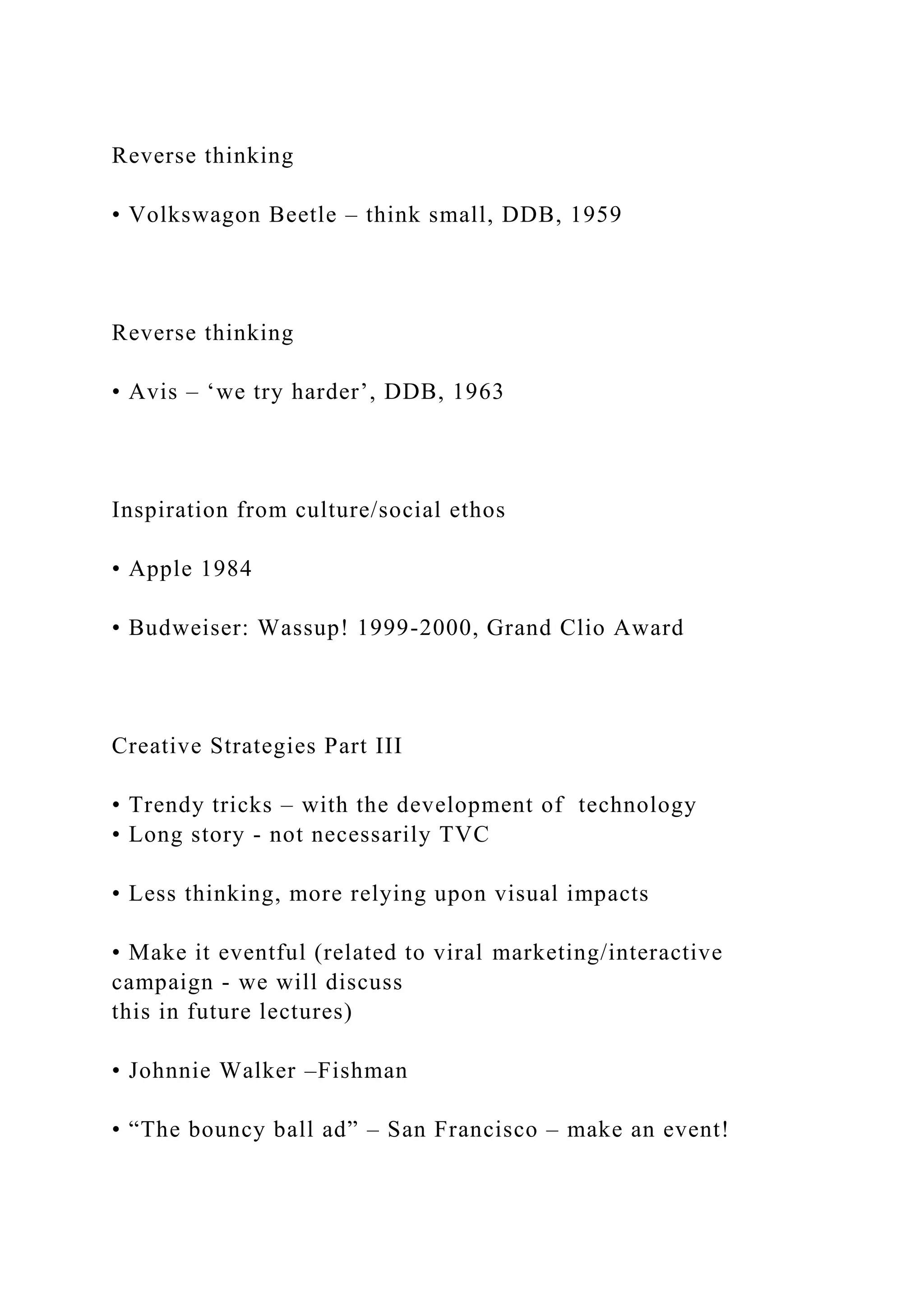 Reverse thinking
• Volkswagon Beetle – think small, DDB, 1959
Reverse thinking
• Avis – ‘we try harder’, DDB, 1963
Inspiration from culture/social ethos
• Apple 1984
• Budweiser: Wassup! 1999-2000, Grand Clio Award
Creative Strategies Part III
• Trendy tricks – with the development of technology
• Long story - not necessarily TVC
• Less thinking, more relying upon visual impacts
• Make it eventful (related to viral marketing/interactive
campaign - we will discuss
this in future lectures)
• Johnnie Walker –Fishman
• “The bouncy ball ad” – San Francisco – make an event!
 