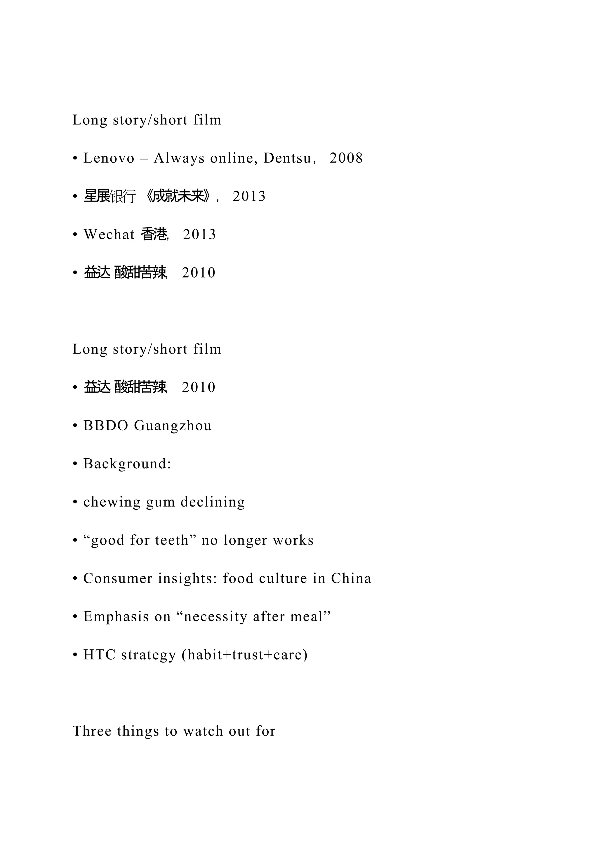 Long story/short film
• Lenovo – Always online, Dentsu， 2008
• 星展银行 《成就未来》， 2013
• Wechat 香港， 2013
• 益达 酸甜苦辣， 2010
Long story/short film
• 益达 酸甜苦辣， 2010
• BBDO Guangzhou
• Background:
• chewing gum declining
• “good for teeth” no longer works
• Consumer insights: food culture in China
• Emphasis on “necessity after meal”
• HTC strategy (habit+trust+care)
Three things to watch out for
 